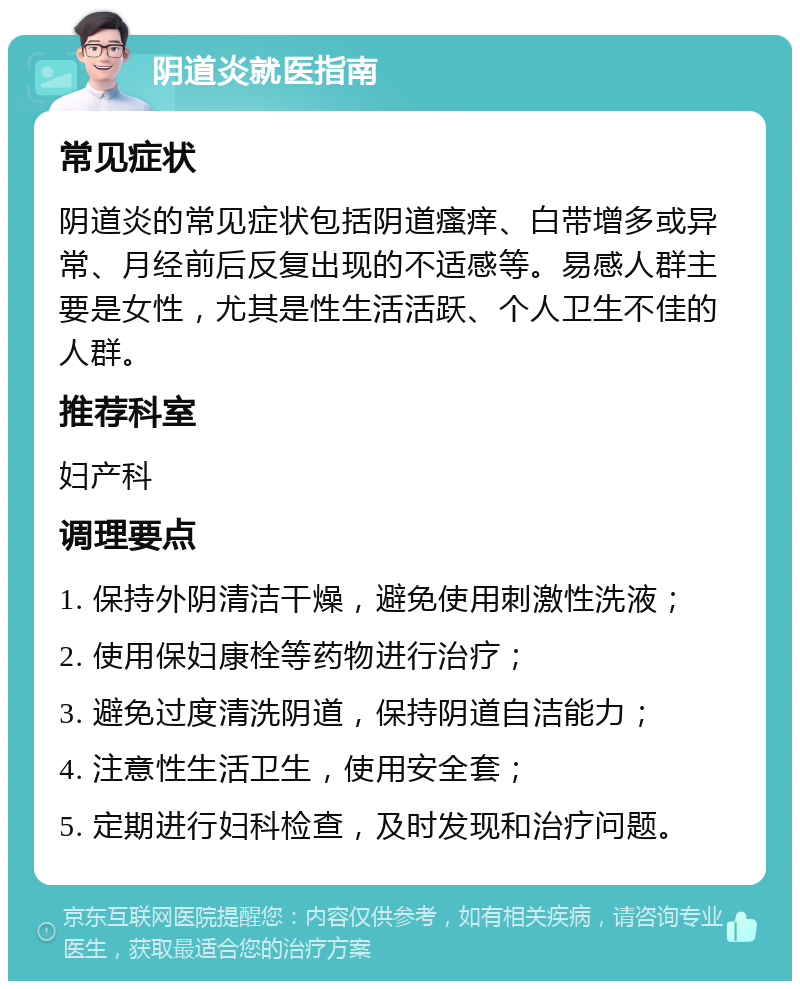 阴道炎就医指南 常见症状 阴道炎的常见症状包括阴道瘙痒、白带增多或异常、月经前后反复出现的不适感等。易感人群主要是女性，尤其是性生活活跃、个人卫生不佳的人群。 推荐科室 妇产科 调理要点 1. 保持外阴清洁干燥，避免使用刺激性洗液； 2. 使用保妇康栓等药物进行治疗； 3. 避免过度清洗阴道，保持阴道自洁能力； 4. 注意性生活卫生，使用安全套； 5. 定期进行妇科检查，及时发现和治疗问题。