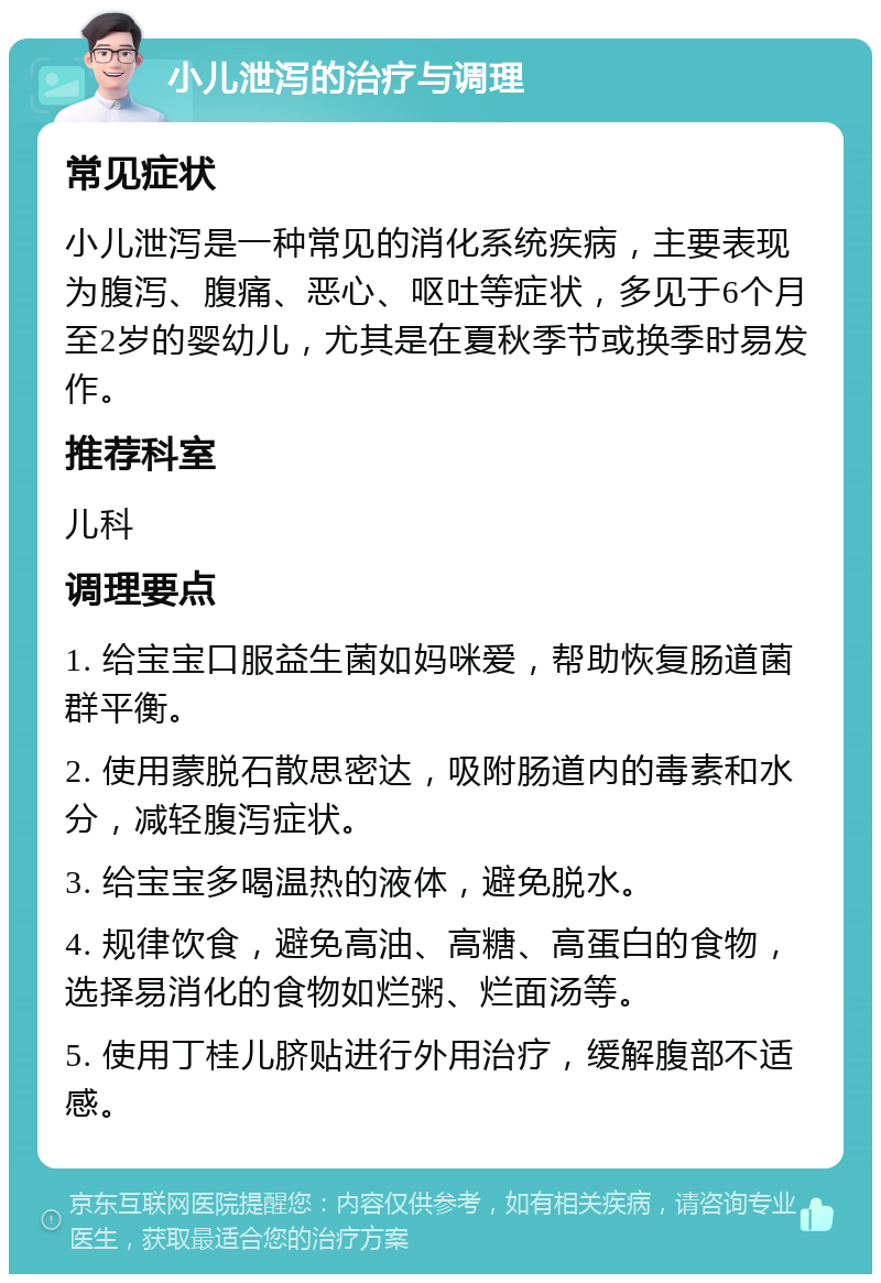 小儿泄泻的治疗与调理 常见症状 小儿泄泻是一种常见的消化系统疾病，主要表现为腹泻、腹痛、恶心、呕吐等症状，多见于6个月至2岁的婴幼儿，尤其是在夏秋季节或换季时易发作。 推荐科室 儿科 调理要点 1. 给宝宝口服益生菌如妈咪爱，帮助恢复肠道菌群平衡。 2. 使用蒙脱石散思密达，吸附肠道内的毒素和水分，减轻腹泻症状。 3. 给宝宝多喝温热的液体，避免脱水。 4. 规律饮食，避免高油、高糖、高蛋白的食物，选择易消化的食物如烂粥、烂面汤等。 5. 使用丁桂儿脐贴进行外用治疗，缓解腹部不适感。