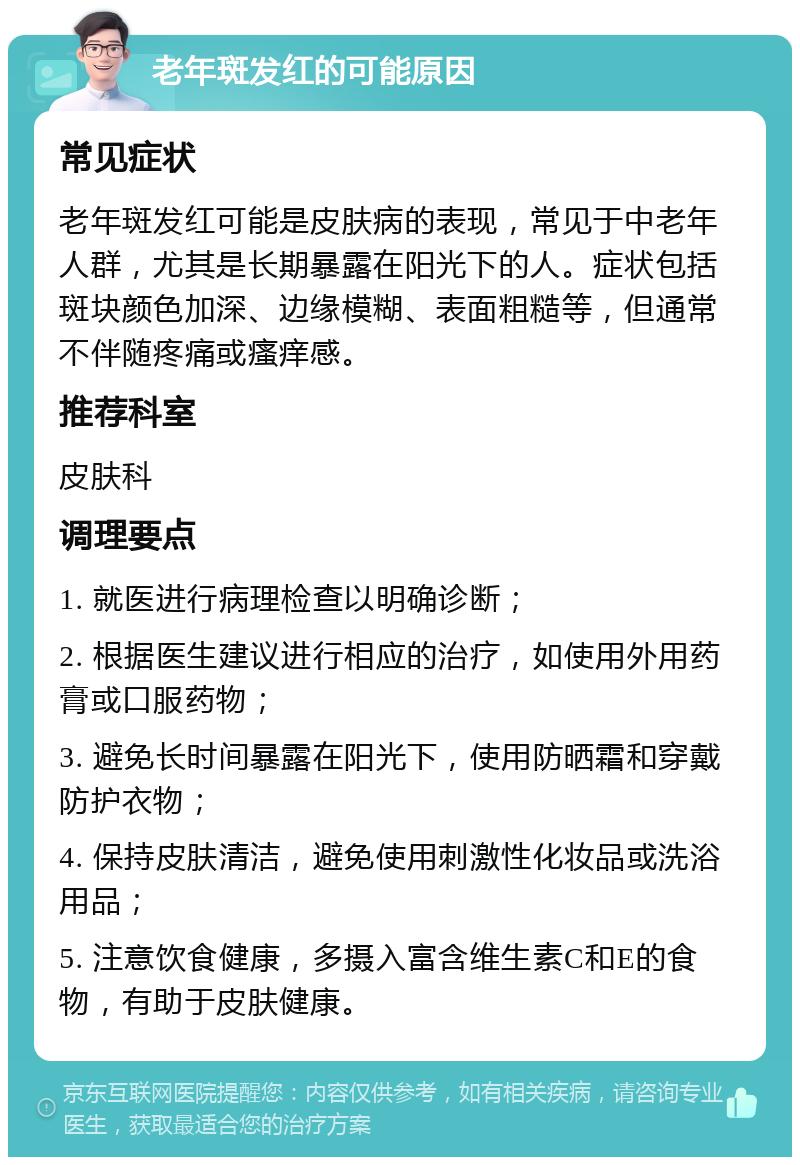 老年斑发红的可能原因 常见症状 老年斑发红可能是皮肤病的表现，常见于中老年人群，尤其是长期暴露在阳光下的人。症状包括斑块颜色加深、边缘模糊、表面粗糙等，但通常不伴随疼痛或瘙痒感。 推荐科室 皮肤科 调理要点 1. 就医进行病理检查以明确诊断； 2. 根据医生建议进行相应的治疗，如使用外用药膏或口服药物； 3. 避免长时间暴露在阳光下，使用防晒霜和穿戴防护衣物； 4. 保持皮肤清洁，避免使用刺激性化妆品或洗浴用品； 5. 注意饮食健康，多摄入富含维生素C和E的食物，有助于皮肤健康。