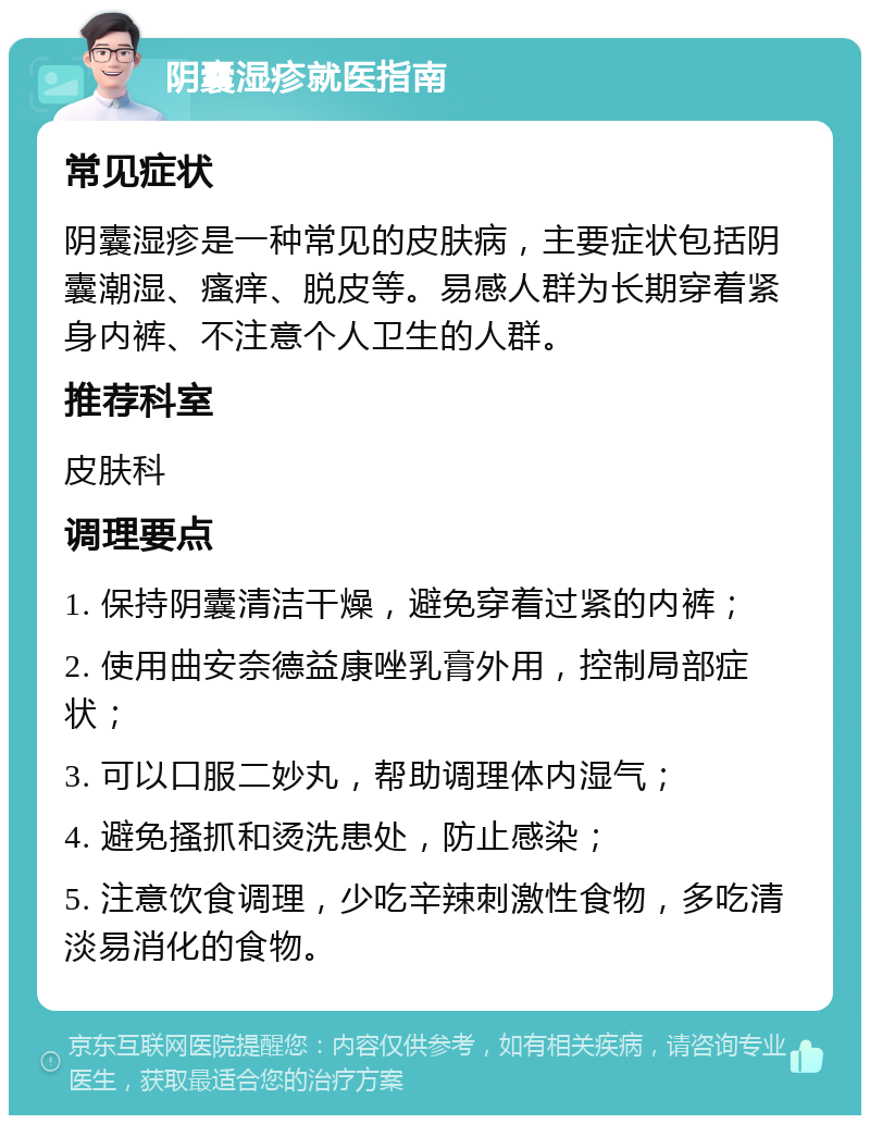 阴囊湿疹就医指南 常见症状 阴囊湿疹是一种常见的皮肤病，主要症状包括阴囊潮湿、瘙痒、脱皮等。易感人群为长期穿着紧身内裤、不注意个人卫生的人群。 推荐科室 皮肤科 调理要点 1. 保持阴囊清洁干燥，避免穿着过紧的内裤； 2. 使用曲安奈德益康唑乳膏外用，控制局部症状； 3. 可以口服二妙丸，帮助调理体内湿气； 4. 避免搔抓和烫洗患处，防止感染； 5. 注意饮食调理，少吃辛辣刺激性食物，多吃清淡易消化的食物。