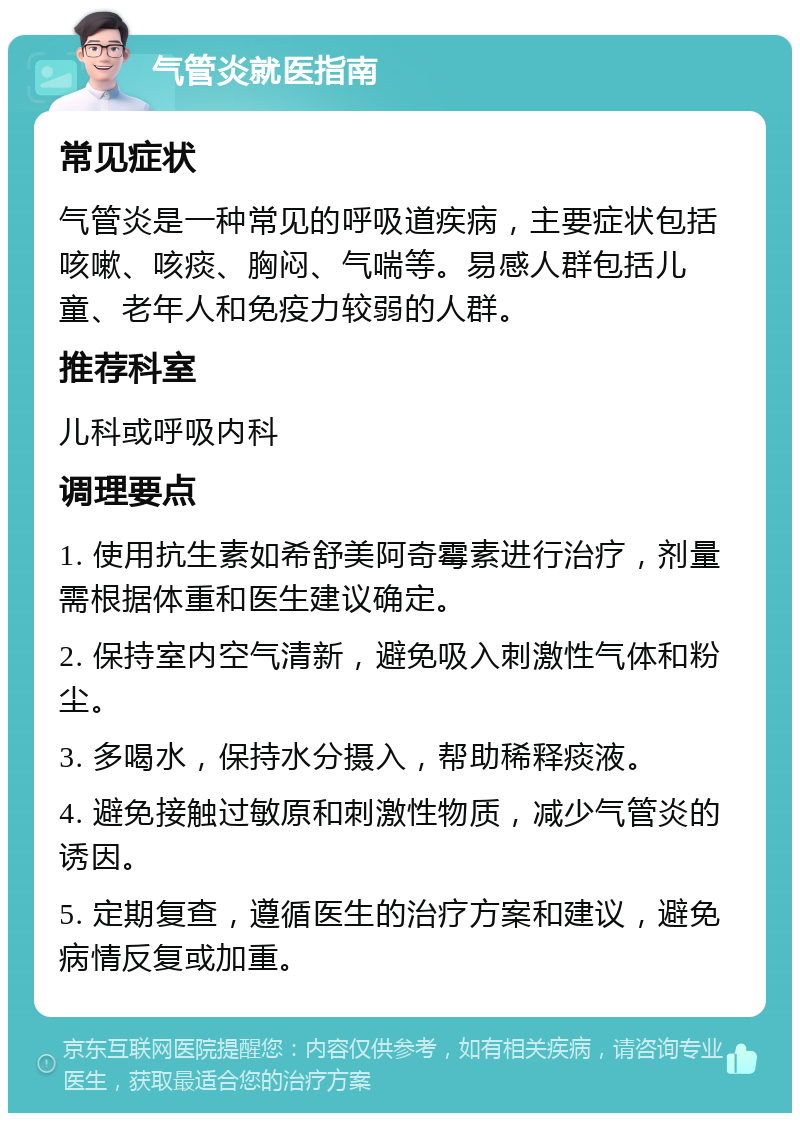 气管炎就医指南 常见症状 气管炎是一种常见的呼吸道疾病，主要症状包括咳嗽、咳痰、胸闷、气喘等。易感人群包括儿童、老年人和免疫力较弱的人群。 推荐科室 儿科或呼吸内科 调理要点 1. 使用抗生素如希舒美阿奇霉素进行治疗，剂量需根据体重和医生建议确定。 2. 保持室内空气清新，避免吸入刺激性气体和粉尘。 3. 多喝水，保持水分摄入，帮助稀释痰液。 4. 避免接触过敏原和刺激性物质，减少气管炎的诱因。 5. 定期复查，遵循医生的治疗方案和建议，避免病情反复或加重。