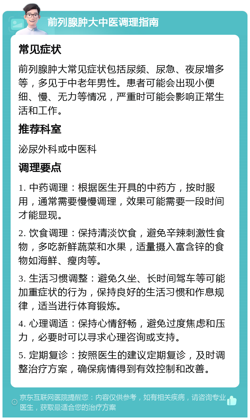 前列腺肿大中医调理指南 常见症状 前列腺肿大常见症状包括尿频、尿急、夜尿增多等，多见于中老年男性。患者可能会出现小便细、慢、无力等情况，严重时可能会影响正常生活和工作。 推荐科室 泌尿外科或中医科 调理要点 1. 中药调理：根据医生开具的中药方，按时服用，通常需要慢慢调理，效果可能需要一段时间才能显现。 2. 饮食调理：保持清淡饮食，避免辛辣刺激性食物，多吃新鲜蔬菜和水果，适量摄入富含锌的食物如海鲜、瘦肉等。 3. 生活习惯调整：避免久坐、长时间驾车等可能加重症状的行为，保持良好的生活习惯和作息规律，适当进行体育锻炼。 4. 心理调适：保持心情舒畅，避免过度焦虑和压力，必要时可以寻求心理咨询或支持。 5. 定期复诊：按照医生的建议定期复诊，及时调整治疗方案，确保病情得到有效控制和改善。