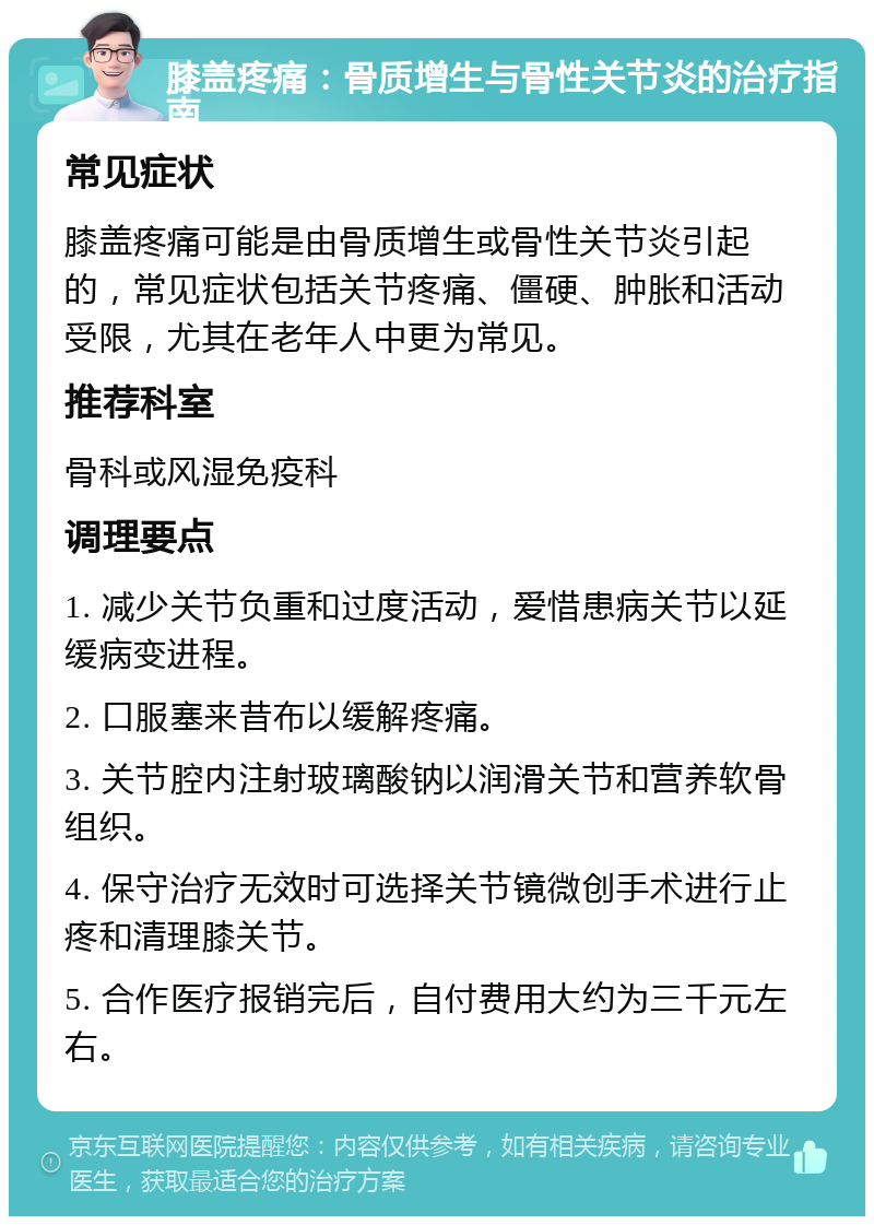 膝盖疼痛：骨质增生与骨性关节炎的治疗指南 常见症状 膝盖疼痛可能是由骨质增生或骨性关节炎引起的，常见症状包括关节疼痛、僵硬、肿胀和活动受限，尤其在老年人中更为常见。 推荐科室 骨科或风湿免疫科 调理要点 1. 减少关节负重和过度活动，爱惜患病关节以延缓病变进程。 2. 口服塞来昔布以缓解疼痛。 3. 关节腔内注射玻璃酸钠以润滑关节和营养软骨组织。 4. 保守治疗无效时可选择关节镜微创手术进行止疼和清理膝关节。 5. 合作医疗报销完后，自付费用大约为三千元左右。