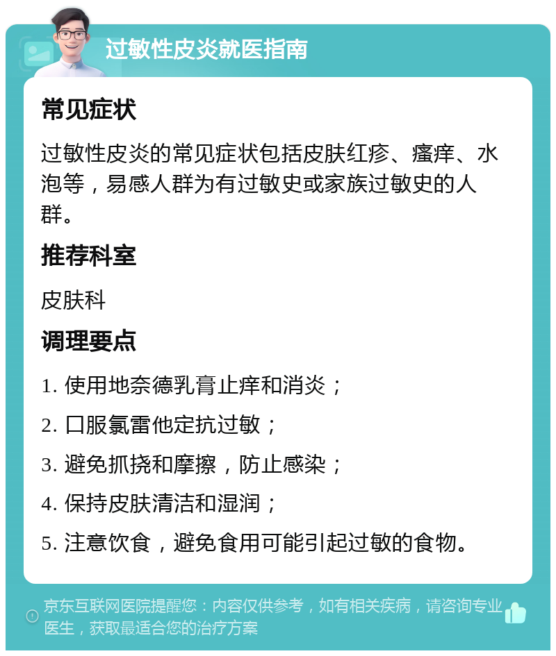 过敏性皮炎就医指南 常见症状 过敏性皮炎的常见症状包括皮肤红疹、瘙痒、水泡等，易感人群为有过敏史或家族过敏史的人群。 推荐科室 皮肤科 调理要点 1. 使用地奈德乳膏止痒和消炎； 2. 口服氯雷他定抗过敏； 3. 避免抓挠和摩擦，防止感染； 4. 保持皮肤清洁和湿润； 5. 注意饮食，避免食用可能引起过敏的食物。