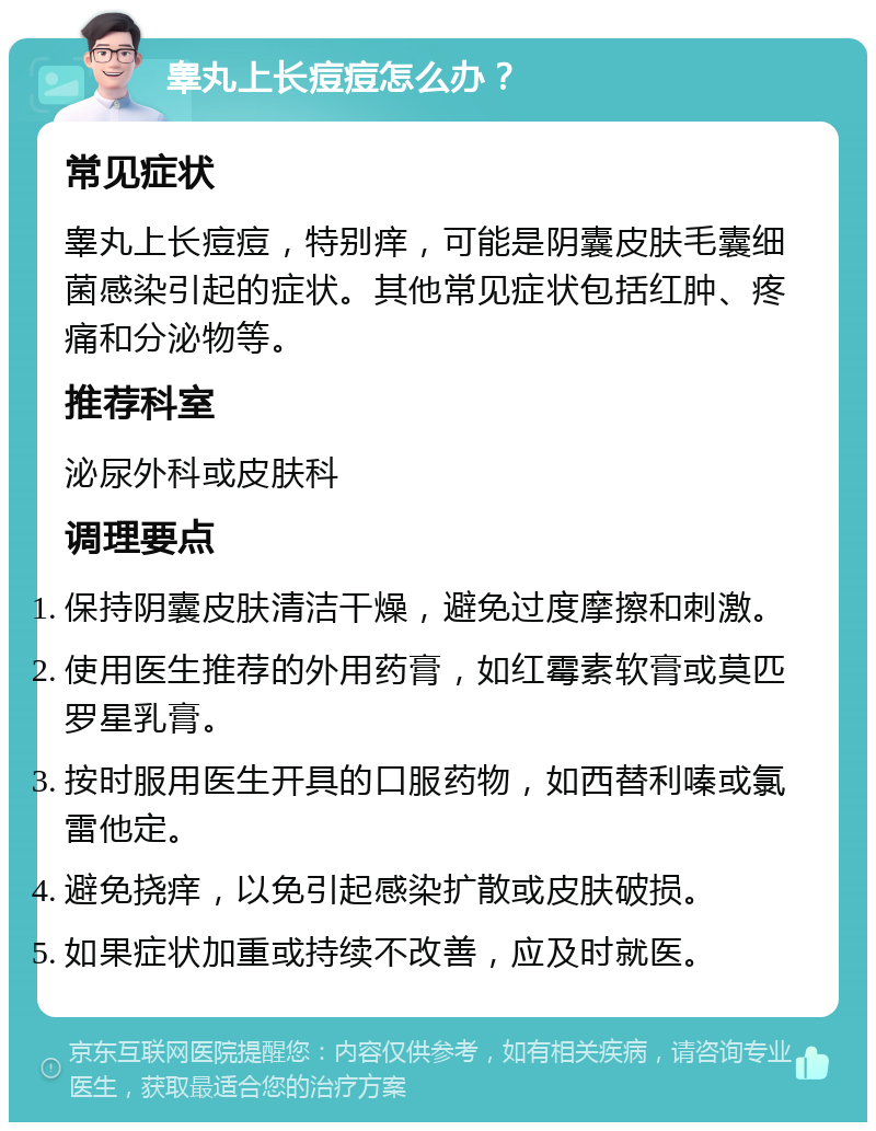 睾丸上长痘痘怎么办？ 常见症状 睾丸上长痘痘，特别痒，可能是阴囊皮肤毛囊细菌感染引起的症状。其他常见症状包括红肿、疼痛和分泌物等。 推荐科室 泌尿外科或皮肤科 调理要点 保持阴囊皮肤清洁干燥，避免过度摩擦和刺激。 使用医生推荐的外用药膏，如红霉素软膏或莫匹罗星乳膏。 按时服用医生开具的口服药物，如西替利嗪或氯雷他定。 避免挠痒，以免引起感染扩散或皮肤破损。 如果症状加重或持续不改善，应及时就医。