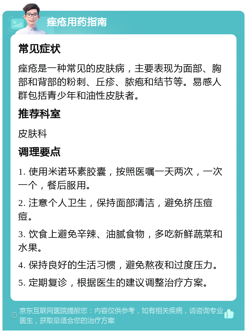 痤疮用药指南 常见症状 痤疮是一种常见的皮肤病，主要表现为面部、胸部和背部的粉刺、丘疹、脓疱和结节等。易感人群包括青少年和油性皮肤者。 推荐科室 皮肤科 调理要点 1. 使用米诺环素胶囊，按照医嘱一天两次，一次一个，餐后服用。 2. 注意个人卫生，保持面部清洁，避免挤压痘痘。 3. 饮食上避免辛辣、油腻食物，多吃新鲜蔬菜和水果。 4. 保持良好的生活习惯，避免熬夜和过度压力。 5. 定期复诊，根据医生的建议调整治疗方案。