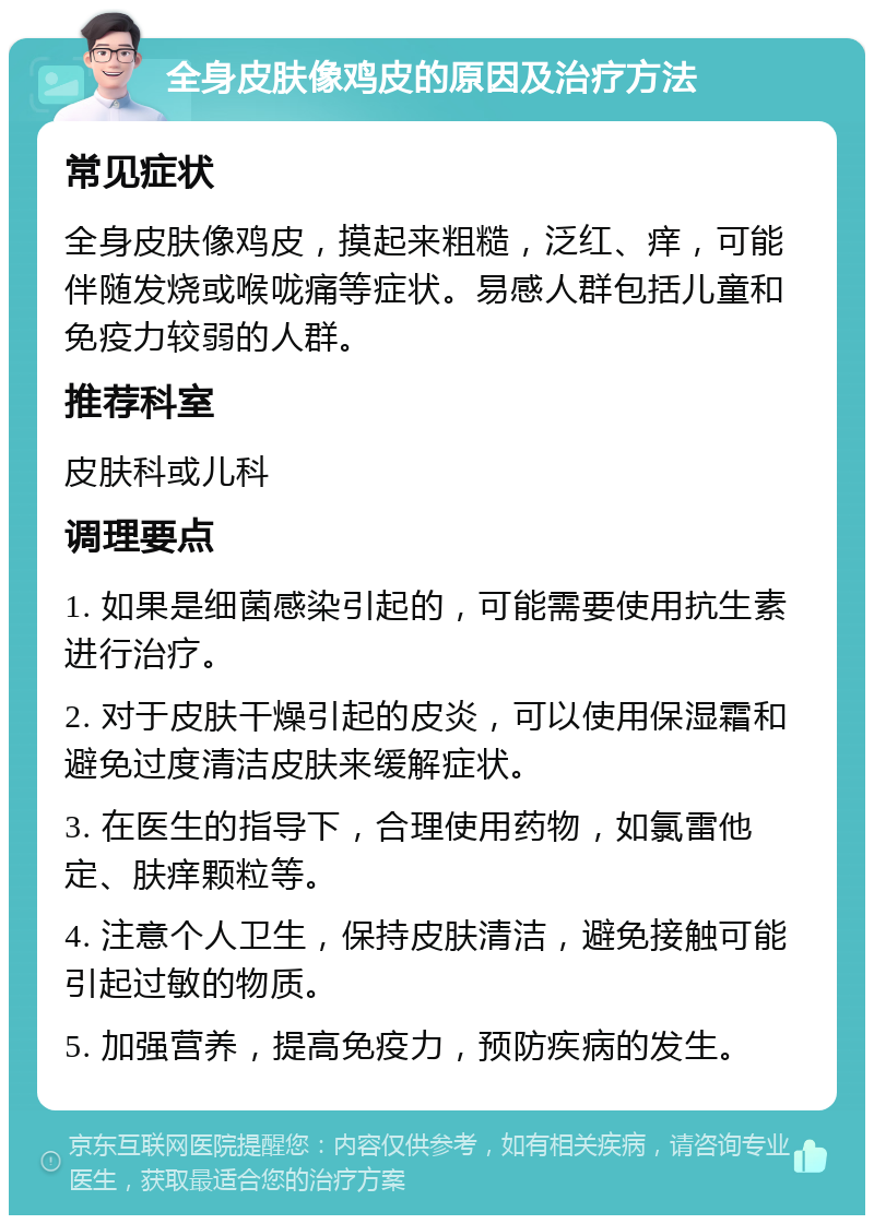 全身皮肤像鸡皮的原因及治疗方法 常见症状 全身皮肤像鸡皮，摸起来粗糙，泛红、痒，可能伴随发烧或喉咙痛等症状。易感人群包括儿童和免疫力较弱的人群。 推荐科室 皮肤科或儿科 调理要点 1. 如果是细菌感染引起的，可能需要使用抗生素进行治疗。 2. 对于皮肤干燥引起的皮炎，可以使用保湿霜和避免过度清洁皮肤来缓解症状。 3. 在医生的指导下，合理使用药物，如氯雷他定、肤痒颗粒等。 4. 注意个人卫生，保持皮肤清洁，避免接触可能引起过敏的物质。 5. 加强营养，提高免疫力，预防疾病的发生。