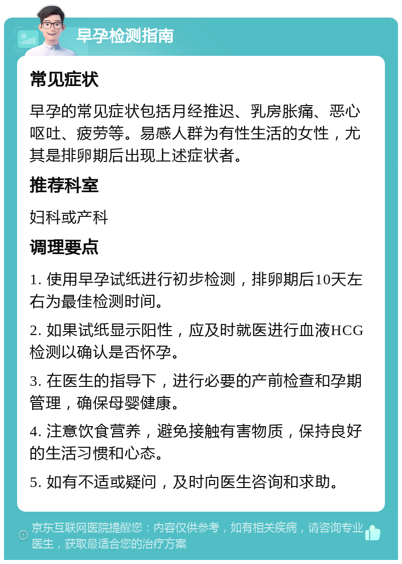 早孕检测指南 常见症状 早孕的常见症状包括月经推迟、乳房胀痛、恶心呕吐、疲劳等。易感人群为有性生活的女性，尤其是排卵期后出现上述症状者。 推荐科室 妇科或产科 调理要点 1. 使用早孕试纸进行初步检测，排卵期后10天左右为最佳检测时间。 2. 如果试纸显示阳性，应及时就医进行血液HCG检测以确认是否怀孕。 3. 在医生的指导下，进行必要的产前检查和孕期管理，确保母婴健康。 4. 注意饮食营养，避免接触有害物质，保持良好的生活习惯和心态。 5. 如有不适或疑问，及时向医生咨询和求助。