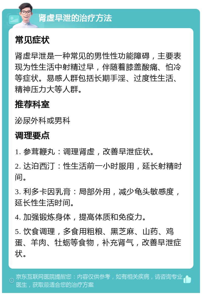 肾虚早泄的治疗方法 常见症状 肾虚早泄是一种常见的男性性功能障碍，主要表现为性生活中射精过早，伴随着膝盖酸痛、怕冷等症状。易感人群包括长期手淫、过度性生活、精神压力大等人群。 推荐科室 泌尿外科或男科 调理要点 1. 参茸鞭丸：调理肾虚，改善早泄症状。 2. 达泊西汀：性生活前一小时服用，延长射精时间。 3. 利多卡因乳膏：局部外用，减少龟头敏感度，延长性生活时间。 4. 加强锻炼身体，提高体质和免疫力。 5. 饮食调理，多食用粗粮、黑芝麻、山药、鸡蛋、羊肉、牡蛎等食物，补充肾气，改善早泄症状。