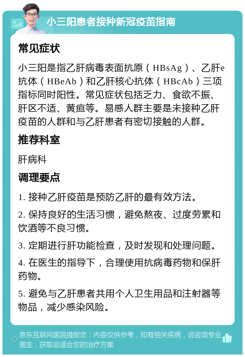 小三阳患者接种新冠疫苗指南 常见症状 小三阳是指乙肝病毒表面抗原（HBsAg）、乙肝e抗体（HBeAb）和乙肝核心抗体（HBcAb）三项指标同时阳性。常见症状包括乏力、食欲不振、肝区不适、黄疸等。易感人群主要是未接种乙肝疫苗的人群和与乙肝患者有密切接触的人群。 推荐科室 肝病科 调理要点 1. 接种乙肝疫苗是预防乙肝的最有效方法。 2. 保持良好的生活习惯，避免熬夜、过度劳累和饮酒等不良习惯。 3. 定期进行肝功能检查，及时发现和处理问题。 4. 在医生的指导下，合理使用抗病毒药物和保肝药物。 5. 避免与乙肝患者共用个人卫生用品和注射器等物品，减少感染风险。