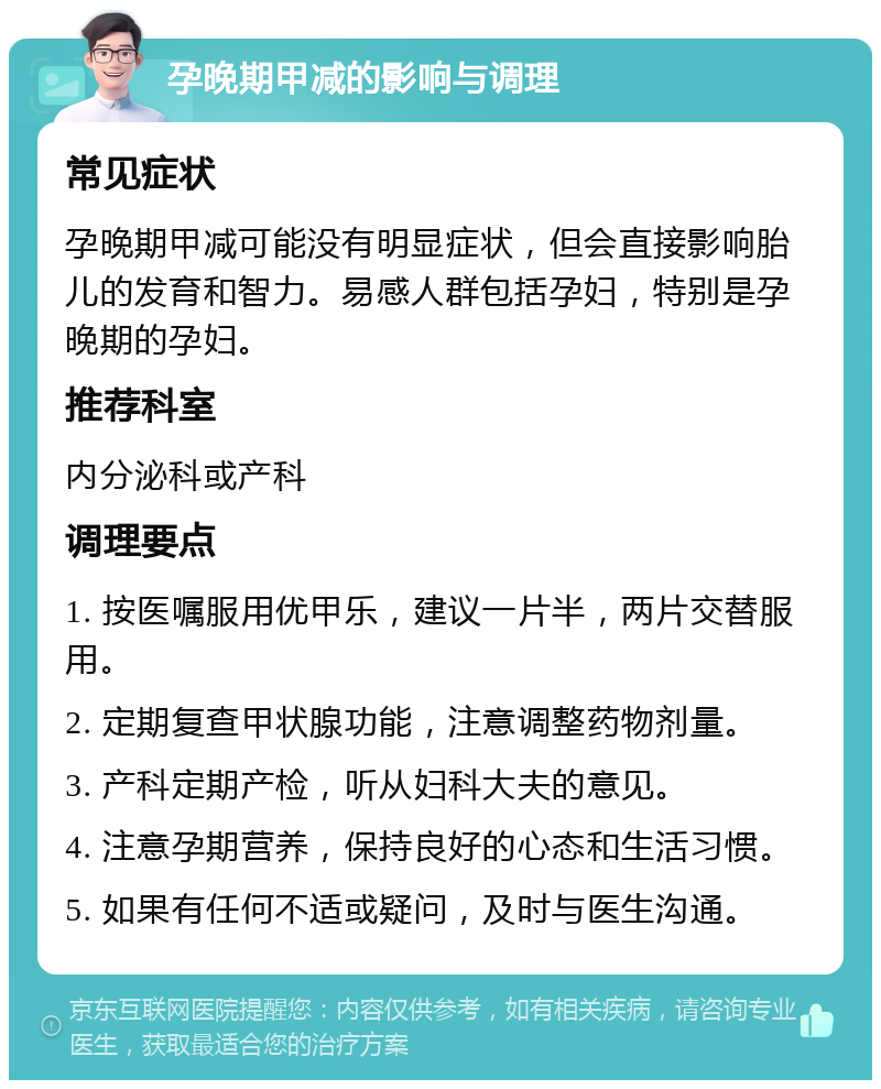 孕晚期甲减的影响与调理 常见症状 孕晚期甲减可能没有明显症状，但会直接影响胎儿的发育和智力。易感人群包括孕妇，特别是孕晚期的孕妇。 推荐科室 内分泌科或产科 调理要点 1. 按医嘱服用优甲乐，建议一片半，两片交替服用。 2. 定期复查甲状腺功能，注意调整药物剂量。 3. 产科定期产检，听从妇科大夫的意见。 4. 注意孕期营养，保持良好的心态和生活习惯。 5. 如果有任何不适或疑问，及时与医生沟通。