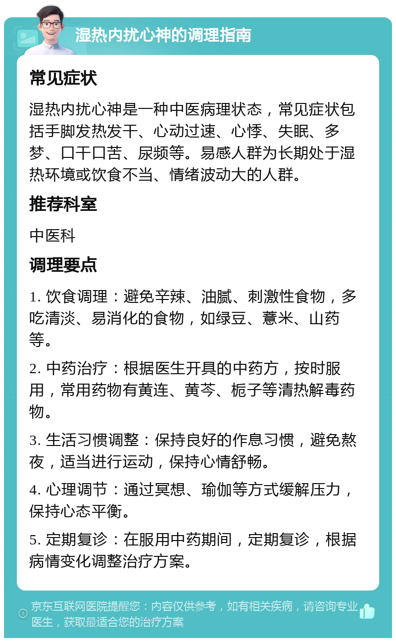 湿热内扰心神的调理指南 常见症状 湿热内扰心神是一种中医病理状态，常见症状包括手脚发热发干、心动过速、心悸、失眠、多梦、口干口苦、尿频等。易感人群为长期处于湿热环境或饮食不当、情绪波动大的人群。 推荐科室 中医科 调理要点 1. 饮食调理：避免辛辣、油腻、刺激性食物，多吃清淡、易消化的食物，如绿豆、薏米、山药等。 2. 中药治疗：根据医生开具的中药方，按时服用，常用药物有黄连、黄芩、栀子等清热解毒药物。 3. 生活习惯调整：保持良好的作息习惯，避免熬夜，适当进行运动，保持心情舒畅。 4. 心理调节：通过冥想、瑜伽等方式缓解压力，保持心态平衡。 5. 定期复诊：在服用中药期间，定期复诊，根据病情变化调整治疗方案。