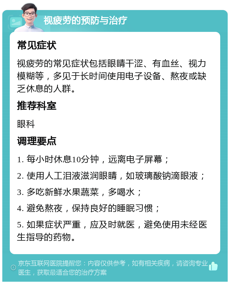 视疲劳的预防与治疗 常见症状 视疲劳的常见症状包括眼睛干涩、有血丝、视力模糊等，多见于长时间使用电子设备、熬夜或缺乏休息的人群。 推荐科室 眼科 调理要点 1. 每小时休息10分钟，远离电子屏幕； 2. 使用人工泪液滋润眼睛，如玻璃酸钠滴眼液； 3. 多吃新鲜水果蔬菜，多喝水； 4. 避免熬夜，保持良好的睡眠习惯； 5. 如果症状严重，应及时就医，避免使用未经医生指导的药物。