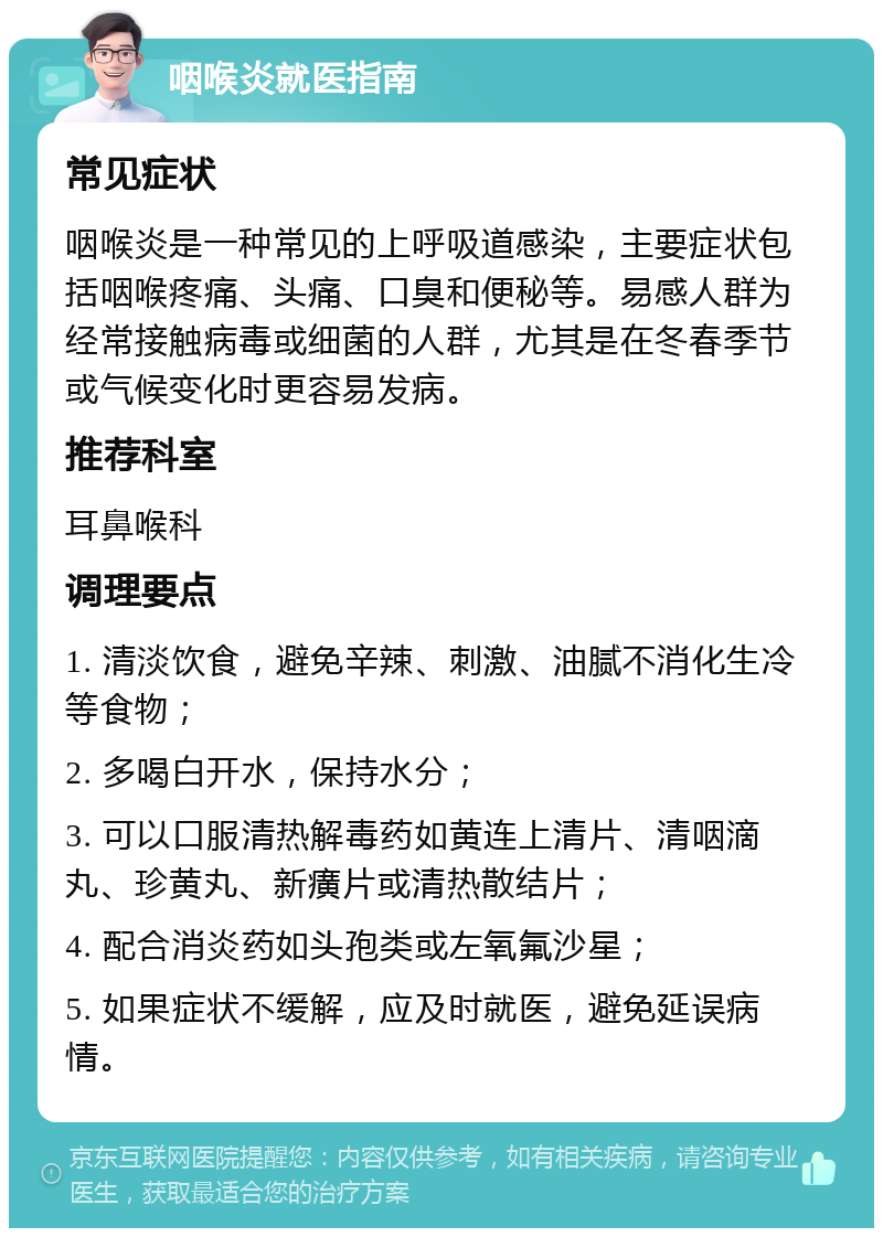 咽喉炎就医指南 常见症状 咽喉炎是一种常见的上呼吸道感染，主要症状包括咽喉疼痛、头痛、口臭和便秘等。易感人群为经常接触病毒或细菌的人群，尤其是在冬春季节或气候变化时更容易发病。 推荐科室 耳鼻喉科 调理要点 1. 清淡饮食，避免辛辣、刺激、油腻不消化生冷等食物； 2. 多喝白开水，保持水分； 3. 可以口服清热解毒药如黄连上清片、清咽滴丸、珍黄丸、新癀片或清热散结片； 4. 配合消炎药如头孢类或左氧氟沙星； 5. 如果症状不缓解，应及时就医，避免延误病情。