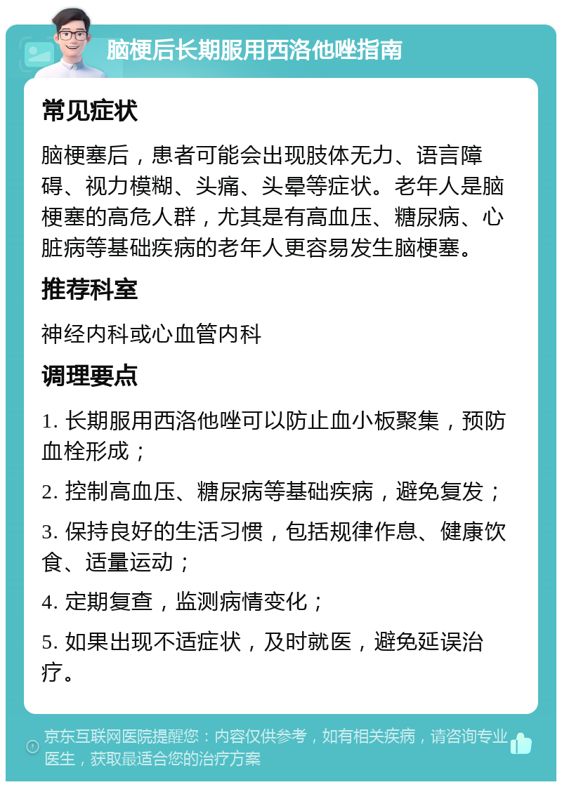 脑梗后长期服用西洛他唑指南 常见症状 脑梗塞后，患者可能会出现肢体无力、语言障碍、视力模糊、头痛、头晕等症状。老年人是脑梗塞的高危人群，尤其是有高血压、糖尿病、心脏病等基础疾病的老年人更容易发生脑梗塞。 推荐科室 神经内科或心血管内科 调理要点 1. 长期服用西洛他唑可以防止血小板聚集，预防血栓形成； 2. 控制高血压、糖尿病等基础疾病，避免复发； 3. 保持良好的生活习惯，包括规律作息、健康饮食、适量运动； 4. 定期复查，监测病情变化； 5. 如果出现不适症状，及时就医，避免延误治疗。