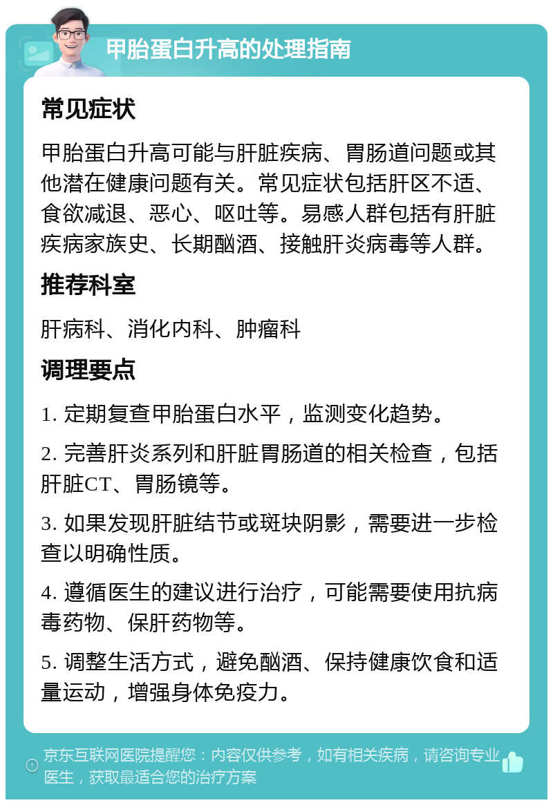 甲胎蛋白升高的处理指南 常见症状 甲胎蛋白升高可能与肝脏疾病、胃肠道问题或其他潜在健康问题有关。常见症状包括肝区不适、食欲减退、恶心、呕吐等。易感人群包括有肝脏疾病家族史、长期酗酒、接触肝炎病毒等人群。 推荐科室 肝病科、消化内科、肿瘤科 调理要点 1. 定期复查甲胎蛋白水平，监测变化趋势。 2. 完善肝炎系列和肝脏胃肠道的相关检查，包括肝脏CT、胃肠镜等。 3. 如果发现肝脏结节或斑块阴影，需要进一步检查以明确性质。 4. 遵循医生的建议进行治疗，可能需要使用抗病毒药物、保肝药物等。 5. 调整生活方式，避免酗酒、保持健康饮食和适量运动，增强身体免疫力。