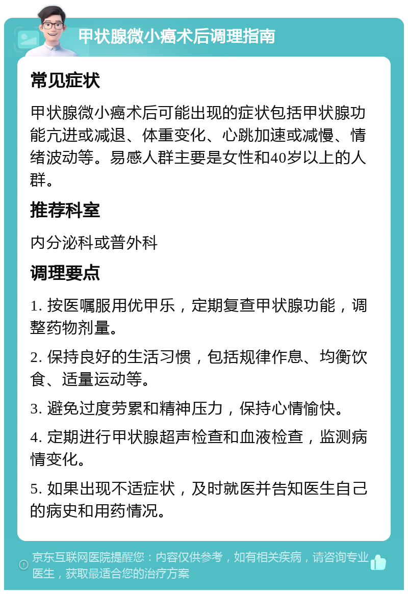 甲状腺微小癌术后调理指南 常见症状 甲状腺微小癌术后可能出现的症状包括甲状腺功能亢进或减退、体重变化、心跳加速或减慢、情绪波动等。易感人群主要是女性和40岁以上的人群。 推荐科室 内分泌科或普外科 调理要点 1. 按医嘱服用优甲乐，定期复查甲状腺功能，调整药物剂量。 2. 保持良好的生活习惯，包括规律作息、均衡饮食、适量运动等。 3. 避免过度劳累和精神压力，保持心情愉快。 4. 定期进行甲状腺超声检查和血液检查，监测病情变化。 5. 如果出现不适症状，及时就医并告知医生自己的病史和用药情况。