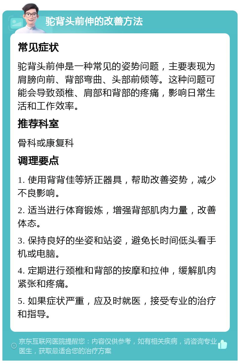 驼背头前伸的改善方法 常见症状 驼背头前伸是一种常见的姿势问题，主要表现为肩膀向前、背部弯曲、头部前倾等。这种问题可能会导致颈椎、肩部和背部的疼痛，影响日常生活和工作效率。 推荐科室 骨科或康复科 调理要点 1. 使用背背佳等矫正器具，帮助改善姿势，减少不良影响。 2. 适当进行体育锻炼，增强背部肌肉力量，改善体态。 3. 保持良好的坐姿和站姿，避免长时间低头看手机或电脑。 4. 定期进行颈椎和背部的按摩和拉伸，缓解肌肉紧张和疼痛。 5. 如果症状严重，应及时就医，接受专业的治疗和指导。