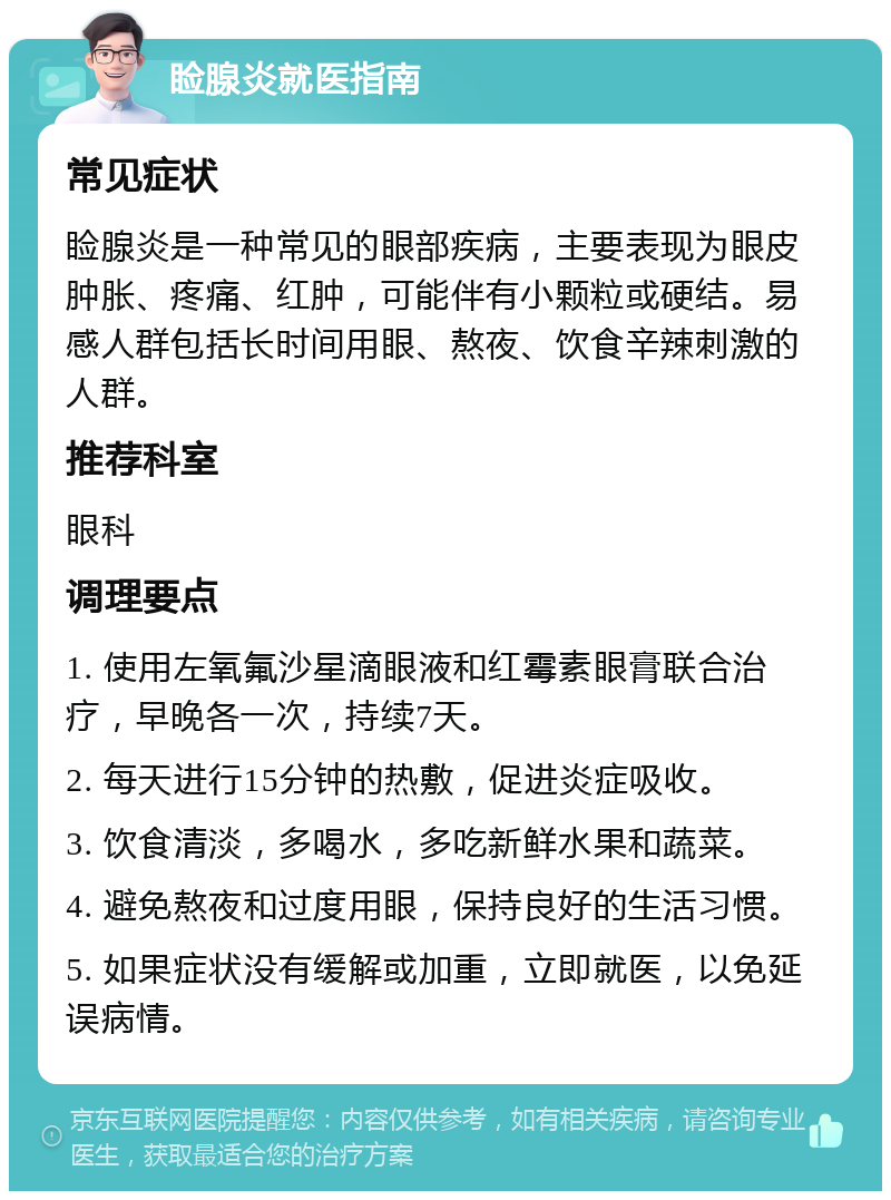 睑腺炎就医指南 常见症状 睑腺炎是一种常见的眼部疾病，主要表现为眼皮肿胀、疼痛、红肿，可能伴有小颗粒或硬结。易感人群包括长时间用眼、熬夜、饮食辛辣刺激的人群。 推荐科室 眼科 调理要点 1. 使用左氧氟沙星滴眼液和红霉素眼膏联合治疗，早晚各一次，持续7天。 2. 每天进行15分钟的热敷，促进炎症吸收。 3. 饮食清淡，多喝水，多吃新鲜水果和蔬菜。 4. 避免熬夜和过度用眼，保持良好的生活习惯。 5. 如果症状没有缓解或加重，立即就医，以免延误病情。