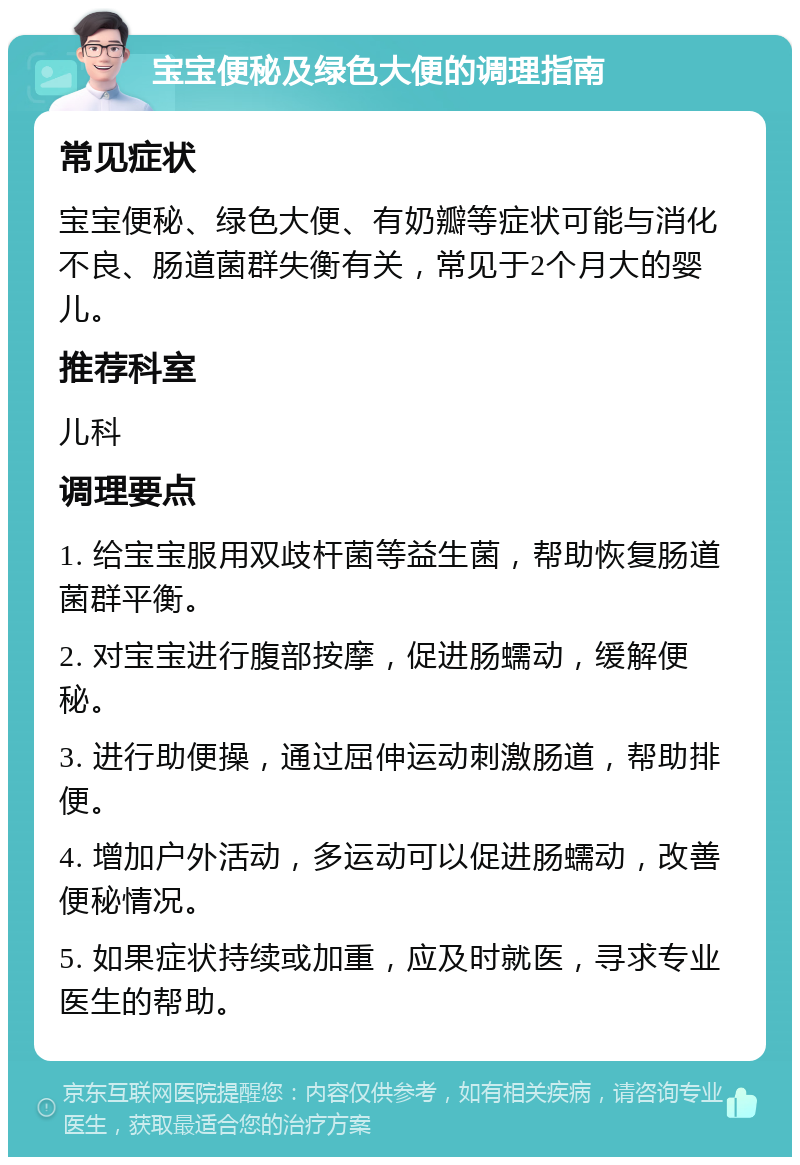 宝宝便秘及绿色大便的调理指南 常见症状 宝宝便秘、绿色大便、有奶瓣等症状可能与消化不良、肠道菌群失衡有关，常见于2个月大的婴儿。 推荐科室 儿科 调理要点 1. 给宝宝服用双歧杆菌等益生菌，帮助恢复肠道菌群平衡。 2. 对宝宝进行腹部按摩，促进肠蠕动，缓解便秘。 3. 进行助便操，通过屈伸运动刺激肠道，帮助排便。 4. 增加户外活动，多运动可以促进肠蠕动，改善便秘情况。 5. 如果症状持续或加重，应及时就医，寻求专业医生的帮助。