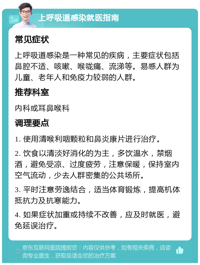 上呼吸道感染就医指南 常见症状 上呼吸道感染是一种常见的疾病，主要症状包括鼻腔不适、咳嗽、喉咙痛、流涕等。易感人群为儿童、老年人和免疫力较弱的人群。 推荐科室 内科或耳鼻喉科 调理要点 1. 使用清喉利咽颗粒和鼻炎康片进行治疗。 2. 饮食以清淡好消化的为主，多饮温水，禁烟酒，避免受凉、过度疲劳，注意保暖，保持室内空气流动，少去人群密集的公共场所。 3. 平时注意劳逸结合，适当体育锻炼，提高机体抵抗力及抗寒能力。 4. 如果症状加重或持续不改善，应及时就医，避免延误治疗。