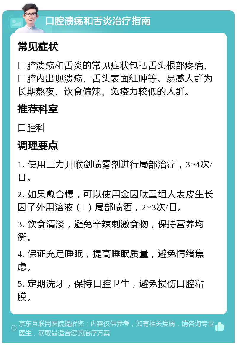 口腔溃疡和舌炎治疗指南 常见症状 口腔溃疡和舌炎的常见症状包括舌头根部疼痛、口腔内出现溃疡、舌头表面红肿等。易感人群为长期熬夜、饮食偏辣、免疫力较低的人群。 推荐科室 口腔科 调理要点 1. 使用三力开喉剑喷雾剂进行局部治疗，3~4次/日。 2. 如果愈合慢，可以使用金因肽重组人表皮生长因子外用溶液（Ⅰ）局部喷洒，2~3次/日。 3. 饮食清淡，避免辛辣刺激食物，保持营养均衡。 4. 保证充足睡眠，提高睡眠质量，避免情绪焦虑。 5. 定期洗牙，保持口腔卫生，避免损伤口腔粘膜。