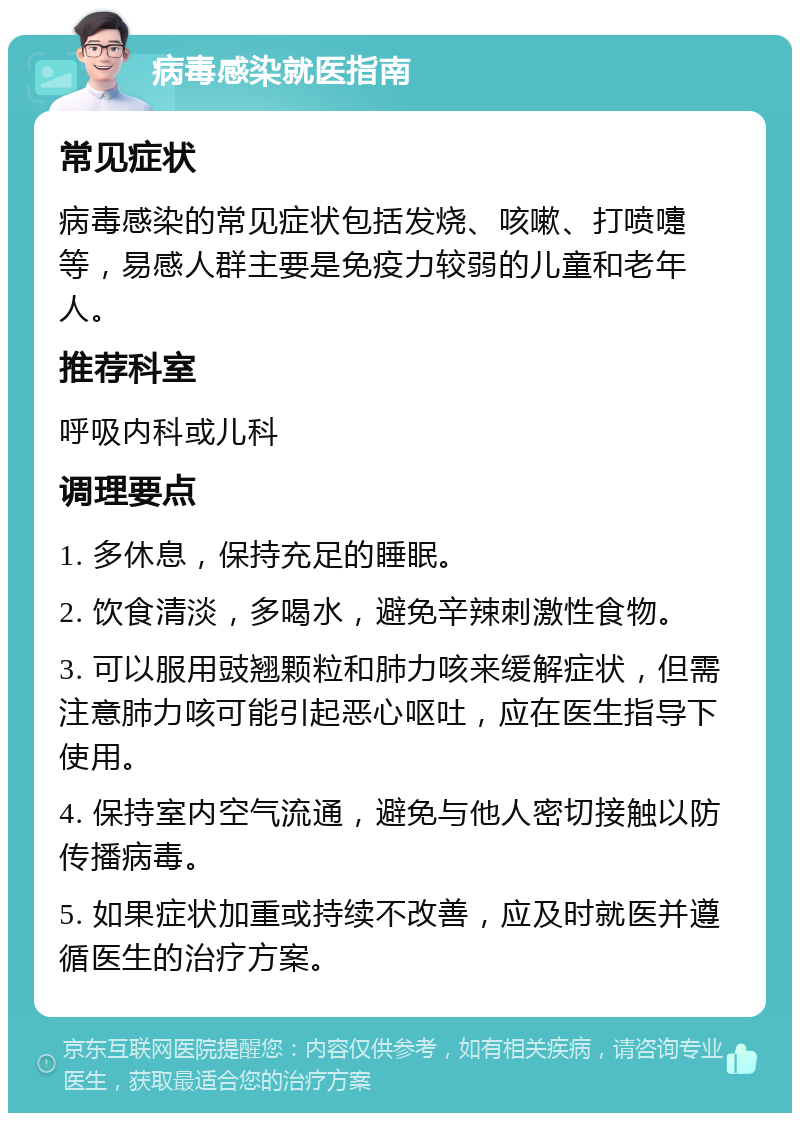 病毒感染就医指南 常见症状 病毒感染的常见症状包括发烧、咳嗽、打喷嚏等，易感人群主要是免疫力较弱的儿童和老年人。 推荐科室 呼吸内科或儿科 调理要点 1. 多休息，保持充足的睡眠。 2. 饮食清淡，多喝水，避免辛辣刺激性食物。 3. 可以服用豉翘颗粒和肺力咳来缓解症状，但需注意肺力咳可能引起恶心呕吐，应在医生指导下使用。 4. 保持室内空气流通，避免与他人密切接触以防传播病毒。 5. 如果症状加重或持续不改善，应及时就医并遵循医生的治疗方案。