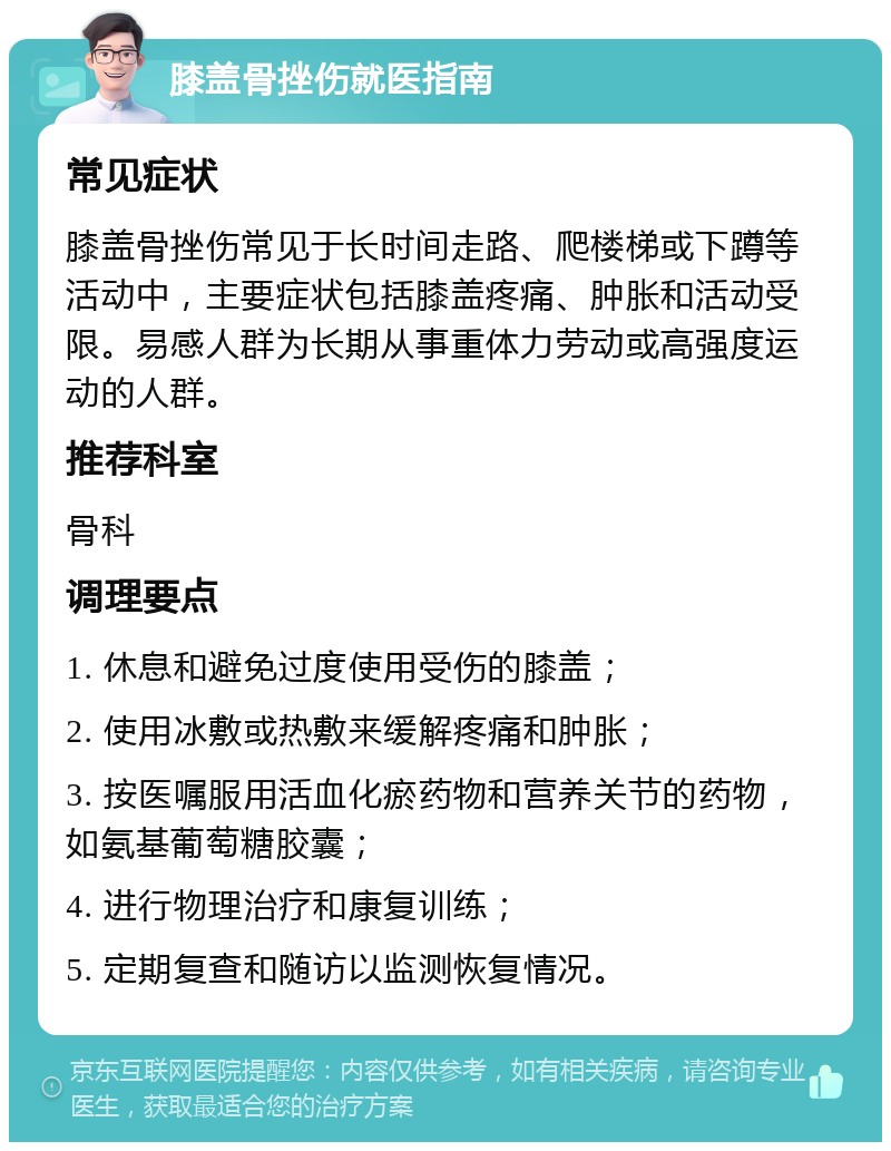 膝盖骨挫伤就医指南 常见症状 膝盖骨挫伤常见于长时间走路、爬楼梯或下蹲等活动中，主要症状包括膝盖疼痛、肿胀和活动受限。易感人群为长期从事重体力劳动或高强度运动的人群。 推荐科室 骨科 调理要点 1. 休息和避免过度使用受伤的膝盖； 2. 使用冰敷或热敷来缓解疼痛和肿胀； 3. 按医嘱服用活血化瘀药物和营养关节的药物，如氨基葡萄糖胶囊； 4. 进行物理治疗和康复训练； 5. 定期复查和随访以监测恢复情况。