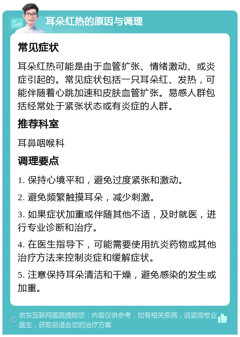 耳朵红热的原因与调理 常见症状 耳朵红热可能是由于血管扩张、情绪激动、或炎症引起的。常见症状包括一只耳朵红、发热，可能伴随着心跳加速和皮肤血管扩张。易感人群包括经常处于紧张状态或有炎症的人群。 推荐科室 耳鼻咽喉科 调理要点 1. 保持心境平和，避免过度紧张和激动。 2. 避免频繁触摸耳朵，减少刺激。 3. 如果症状加重或伴随其他不适，及时就医，进行专业诊断和治疗。 4. 在医生指导下，可能需要使用抗炎药物或其他治疗方法来控制炎症和缓解症状。 5. 注意保持耳朵清洁和干燥，避免感染的发生或加重。