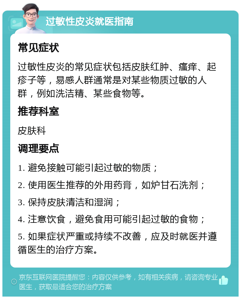 过敏性皮炎就医指南 常见症状 过敏性皮炎的常见症状包括皮肤红肿、瘙痒、起疹子等，易感人群通常是对某些物质过敏的人群，例如洗洁精、某些食物等。 推荐科室 皮肤科 调理要点 1. 避免接触可能引起过敏的物质； 2. 使用医生推荐的外用药膏，如炉甘石洗剂； 3. 保持皮肤清洁和湿润； 4. 注意饮食，避免食用可能引起过敏的食物； 5. 如果症状严重或持续不改善，应及时就医并遵循医生的治疗方案。