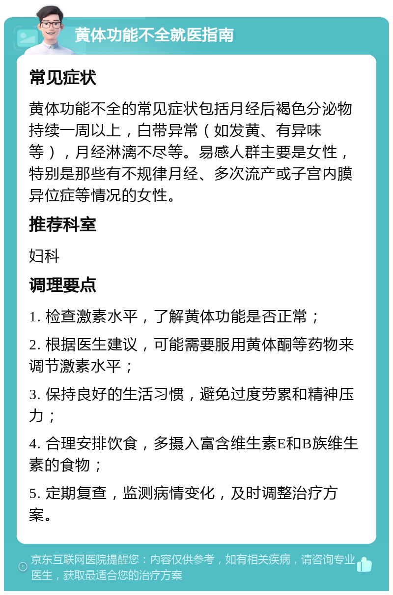 黄体功能不全就医指南 常见症状 黄体功能不全的常见症状包括月经后褐色分泌物持续一周以上，白带异常（如发黄、有异味等），月经淋漓不尽等。易感人群主要是女性，特别是那些有不规律月经、多次流产或子宫内膜异位症等情况的女性。 推荐科室 妇科 调理要点 1. 检查激素水平，了解黄体功能是否正常； 2. 根据医生建议，可能需要服用黄体酮等药物来调节激素水平； 3. 保持良好的生活习惯，避免过度劳累和精神压力； 4. 合理安排饮食，多摄入富含维生素E和B族维生素的食物； 5. 定期复查，监测病情变化，及时调整治疗方案。