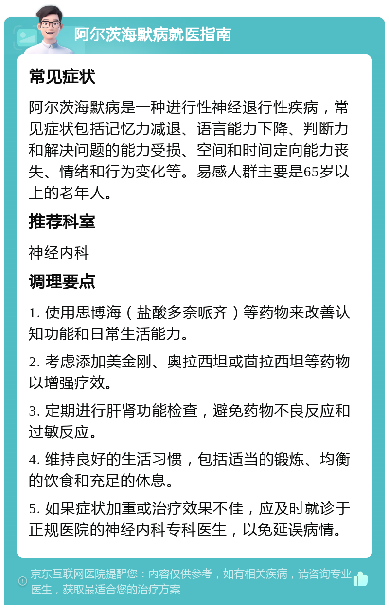 阿尔茨海默病就医指南 常见症状 阿尔茨海默病是一种进行性神经退行性疾病，常见症状包括记忆力减退、语言能力下降、判断力和解决问题的能力受损、空间和时间定向能力丧失、情绪和行为变化等。易感人群主要是65岁以上的老年人。 推荐科室 神经内科 调理要点 1. 使用思博海（盐酸多奈哌齐）等药物来改善认知功能和日常生活能力。 2. 考虑添加美金刚、奥拉西坦或茴拉西坦等药物以增强疗效。 3. 定期进行肝肾功能检查，避免药物不良反应和过敏反应。 4. 维持良好的生活习惯，包括适当的锻炼、均衡的饮食和充足的休息。 5. 如果症状加重或治疗效果不佳，应及时就诊于正规医院的神经内科专科医生，以免延误病情。