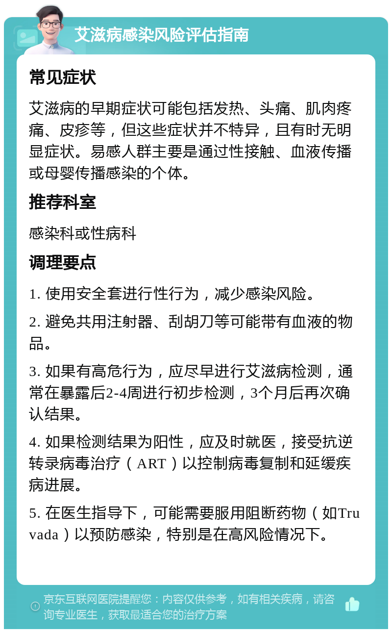 艾滋病感染风险评估指南 常见症状 艾滋病的早期症状可能包括发热、头痛、肌肉疼痛、皮疹等，但这些症状并不特异，且有时无明显症状。易感人群主要是通过性接触、血液传播或母婴传播感染的个体。 推荐科室 感染科或性病科 调理要点 1. 使用安全套进行性行为，减少感染风险。 2. 避免共用注射器、刮胡刀等可能带有血液的物品。 3. 如果有高危行为，应尽早进行艾滋病检测，通常在暴露后2-4周进行初步检测，3个月后再次确认结果。 4. 如果检测结果为阳性，应及时就医，接受抗逆转录病毒治疗（ART）以控制病毒复制和延缓疾病进展。 5. 在医生指导下，可能需要服用阻断药物（如Truvada）以预防感染，特别是在高风险情况下。