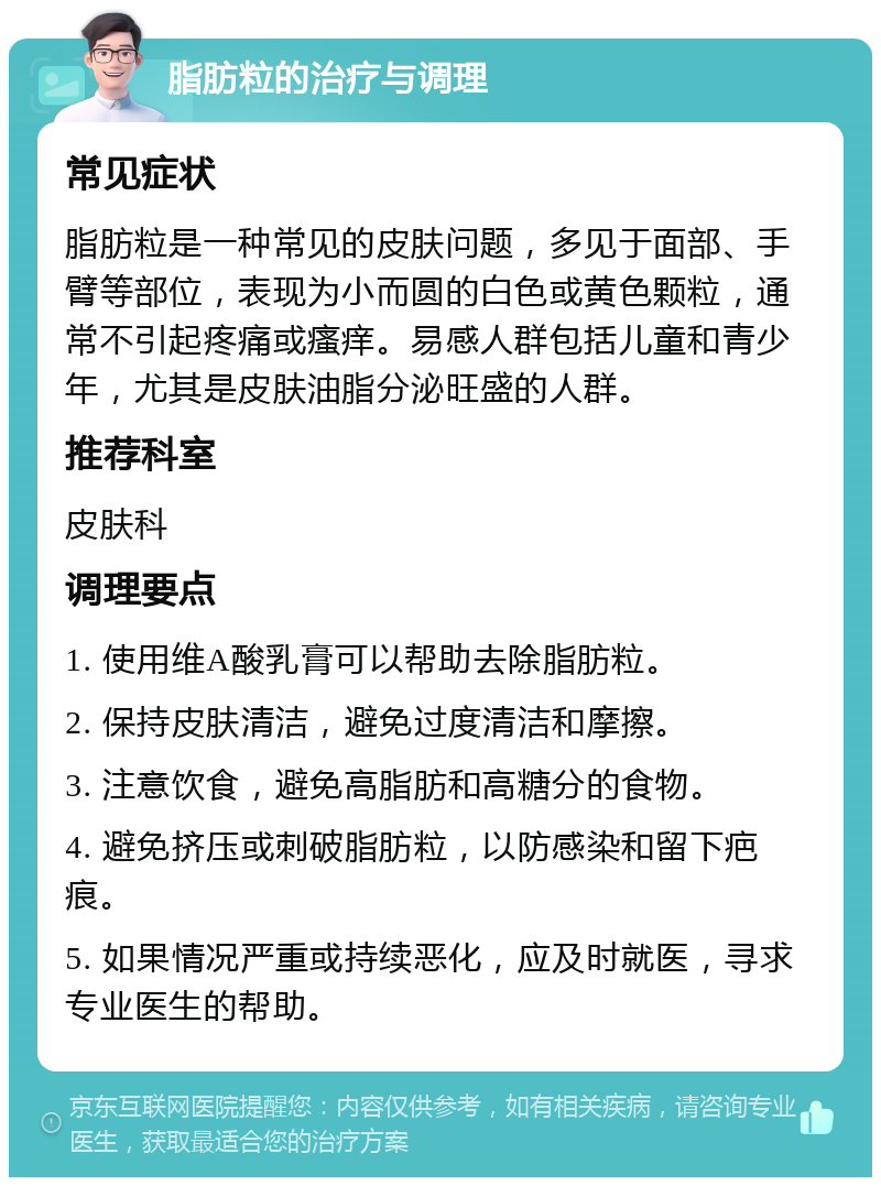 脂肪粒的治疗与调理 常见症状 脂肪粒是一种常见的皮肤问题，多见于面部、手臂等部位，表现为小而圆的白色或黄色颗粒，通常不引起疼痛或瘙痒。易感人群包括儿童和青少年，尤其是皮肤油脂分泌旺盛的人群。 推荐科室 皮肤科 调理要点 1. 使用维A酸乳膏可以帮助去除脂肪粒。 2. 保持皮肤清洁，避免过度清洁和摩擦。 3. 注意饮食，避免高脂肪和高糖分的食物。 4. 避免挤压或刺破脂肪粒，以防感染和留下疤痕。 5. 如果情况严重或持续恶化，应及时就医，寻求专业医生的帮助。