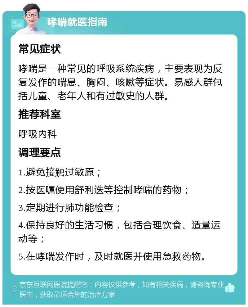 哮喘就医指南 常见症状 哮喘是一种常见的呼吸系统疾病，主要表现为反复发作的喘息、胸闷、咳嗽等症状。易感人群包括儿童、老年人和有过敏史的人群。 推荐科室 呼吸内科 调理要点 1.避免接触过敏原； 2.按医嘱使用舒利迭等控制哮喘的药物； 3.定期进行肺功能检查； 4.保持良好的生活习惯，包括合理饮食、适量运动等； 5.在哮喘发作时，及时就医并使用急救药物。