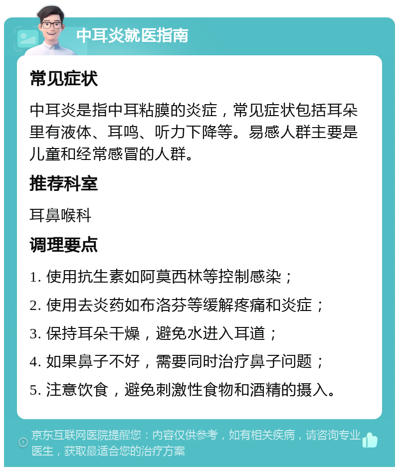 中耳炎就医指南 常见症状 中耳炎是指中耳粘膜的炎症，常见症状包括耳朵里有液体、耳鸣、听力下降等。易感人群主要是儿童和经常感冒的人群。 推荐科室 耳鼻喉科 调理要点 1. 使用抗生素如阿莫西林等控制感染； 2. 使用去炎药如布洛芬等缓解疼痛和炎症； 3. 保持耳朵干燥，避免水进入耳道； 4. 如果鼻子不好，需要同时治疗鼻子问题； 5. 注意饮食，避免刺激性食物和酒精的摄入。