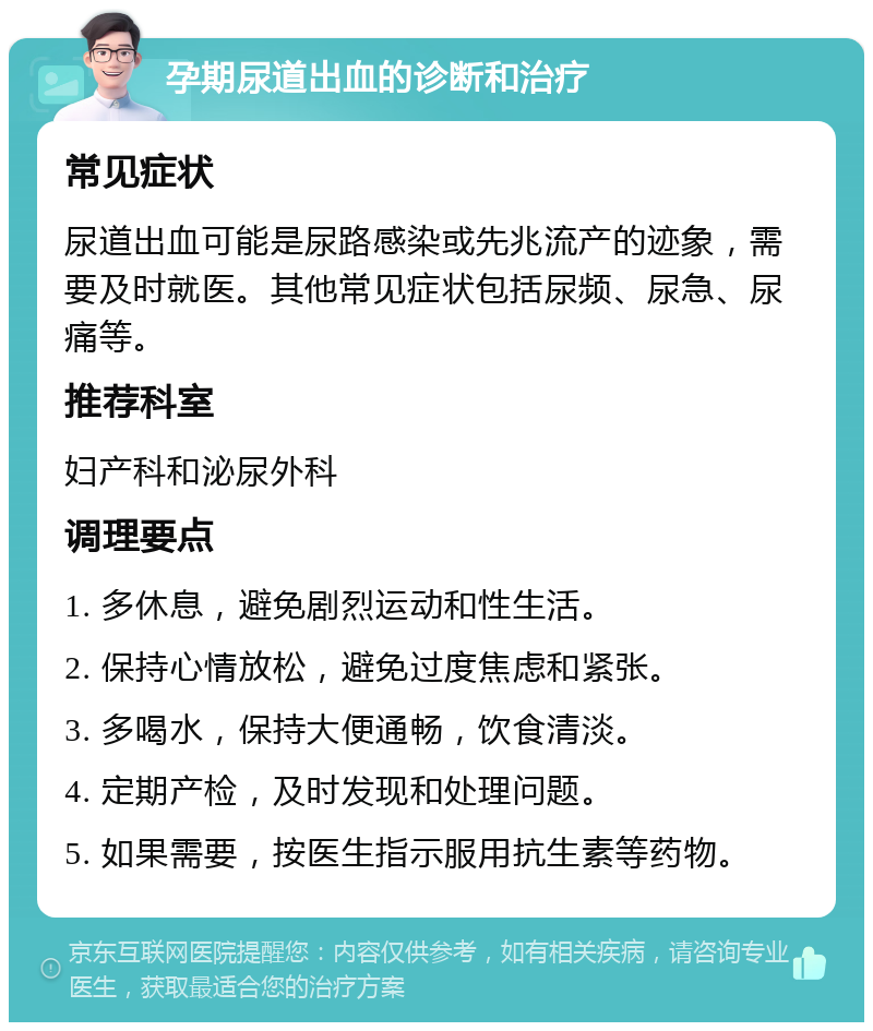 孕期尿道出血的诊断和治疗 常见症状 尿道出血可能是尿路感染或先兆流产的迹象，需要及时就医。其他常见症状包括尿频、尿急、尿痛等。 推荐科室 妇产科和泌尿外科 调理要点 1. 多休息，避免剧烈运动和性生活。 2. 保持心情放松，避免过度焦虑和紧张。 3. 多喝水，保持大便通畅，饮食清淡。 4. 定期产检，及时发现和处理问题。 5. 如果需要，按医生指示服用抗生素等药物。