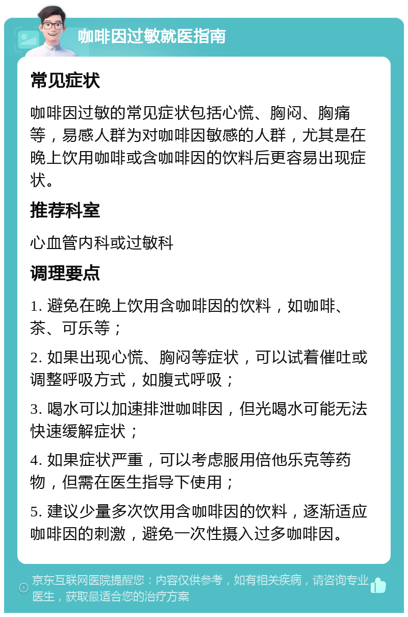 咖啡因过敏就医指南 常见症状 咖啡因过敏的常见症状包括心慌、胸闷、胸痛等，易感人群为对咖啡因敏感的人群，尤其是在晚上饮用咖啡或含咖啡因的饮料后更容易出现症状。 推荐科室 心血管内科或过敏科 调理要点 1. 避免在晚上饮用含咖啡因的饮料，如咖啡、茶、可乐等； 2. 如果出现心慌、胸闷等症状，可以试着催吐或调整呼吸方式，如腹式呼吸； 3. 喝水可以加速排泄咖啡因，但光喝水可能无法快速缓解症状； 4. 如果症状严重，可以考虑服用倍他乐克等药物，但需在医生指导下使用； 5. 建议少量多次饮用含咖啡因的饮料，逐渐适应咖啡因的刺激，避免一次性摄入过多咖啡因。