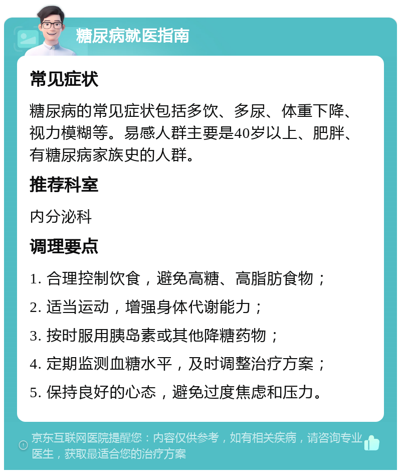 糖尿病就医指南 常见症状 糖尿病的常见症状包括多饮、多尿、体重下降、视力模糊等。易感人群主要是40岁以上、肥胖、有糖尿病家族史的人群。 推荐科室 内分泌科 调理要点 1. 合理控制饮食，避免高糖、高脂肪食物； 2. 适当运动，增强身体代谢能力； 3. 按时服用胰岛素或其他降糖药物； 4. 定期监测血糖水平，及时调整治疗方案； 5. 保持良好的心态，避免过度焦虑和压力。