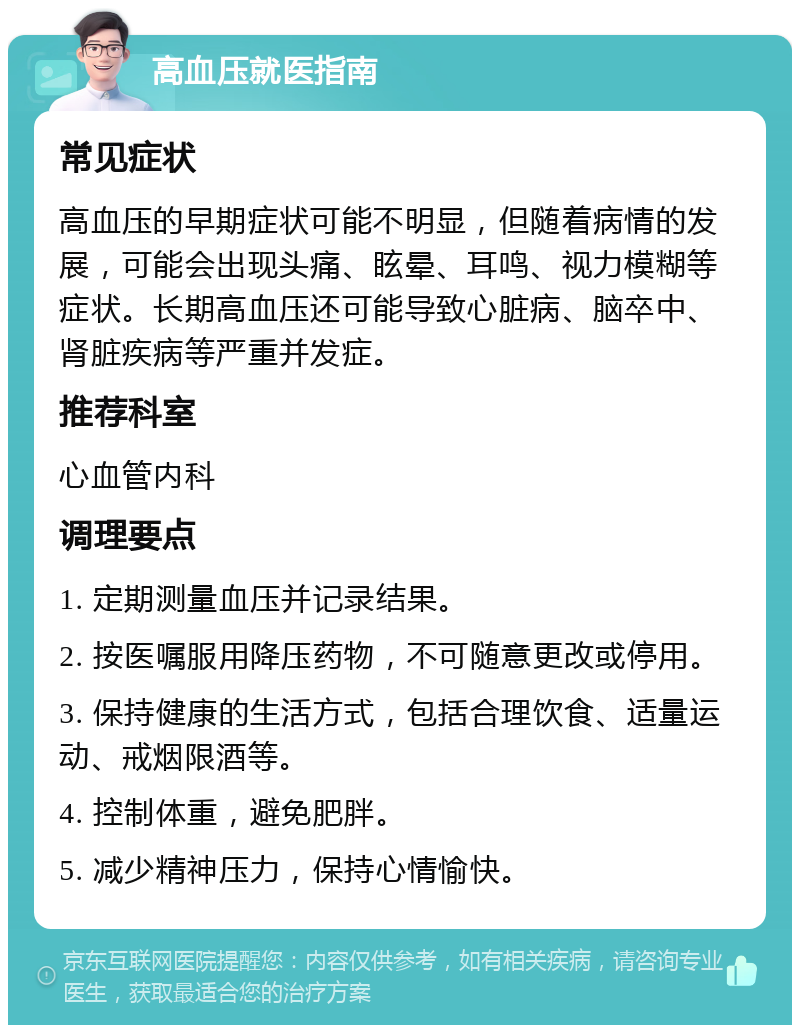 高血压就医指南 常见症状 高血压的早期症状可能不明显，但随着病情的发展，可能会出现头痛、眩晕、耳鸣、视力模糊等症状。长期高血压还可能导致心脏病、脑卒中、肾脏疾病等严重并发症。 推荐科室 心血管内科 调理要点 1. 定期测量血压并记录结果。 2. 按医嘱服用降压药物，不可随意更改或停用。 3. 保持健康的生活方式，包括合理饮食、适量运动、戒烟限酒等。 4. 控制体重，避免肥胖。 5. 减少精神压力，保持心情愉快。