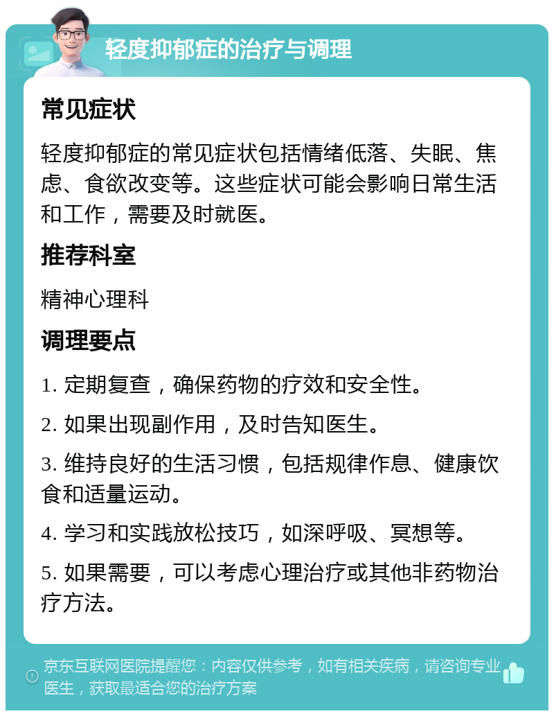 轻度抑郁症的治疗与调理 常见症状 轻度抑郁症的常见症状包括情绪低落、失眠、焦虑、食欲改变等。这些症状可能会影响日常生活和工作，需要及时就医。 推荐科室 精神心理科 调理要点 1. 定期复查，确保药物的疗效和安全性。 2. 如果出现副作用，及时告知医生。 3. 维持良好的生活习惯，包括规律作息、健康饮食和适量运动。 4. 学习和实践放松技巧，如深呼吸、冥想等。 5. 如果需要，可以考虑心理治疗或其他非药物治疗方法。