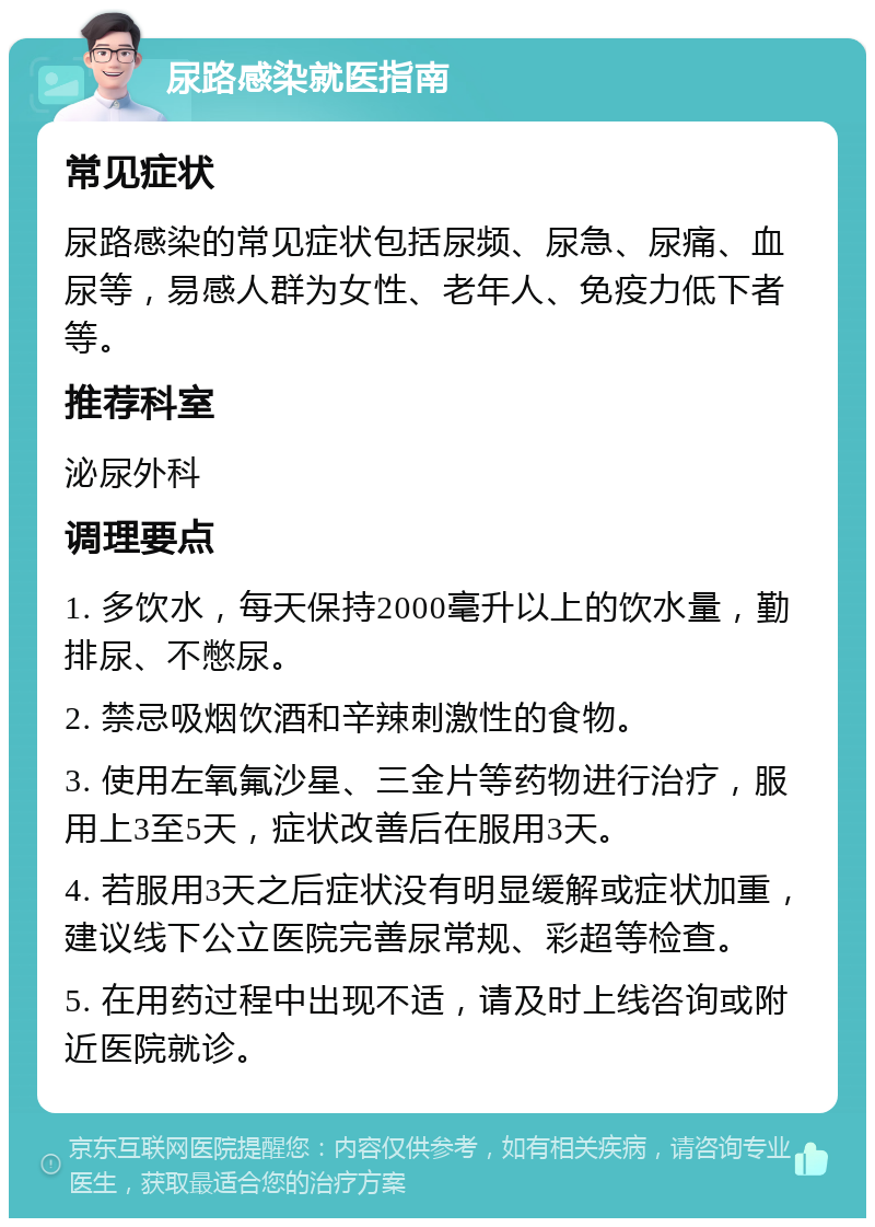 尿路感染就医指南 常见症状 尿路感染的常见症状包括尿频、尿急、尿痛、血尿等，易感人群为女性、老年人、免疫力低下者等。 推荐科室 泌尿外科 调理要点 1. 多饮水，每天保持2000毫升以上的饮水量，勤排尿、不憋尿。 2. 禁忌吸烟饮酒和辛辣刺激性的食物。 3. 使用左氧氟沙星、三金片等药物进行治疗，服用上3至5天，症状改善后在服用3天。 4. 若服用3天之后症状没有明显缓解或症状加重，建议线下公立医院完善尿常规、彩超等检查。 5. 在用药过程中出现不适，请及时上线咨询或附近医院就诊。