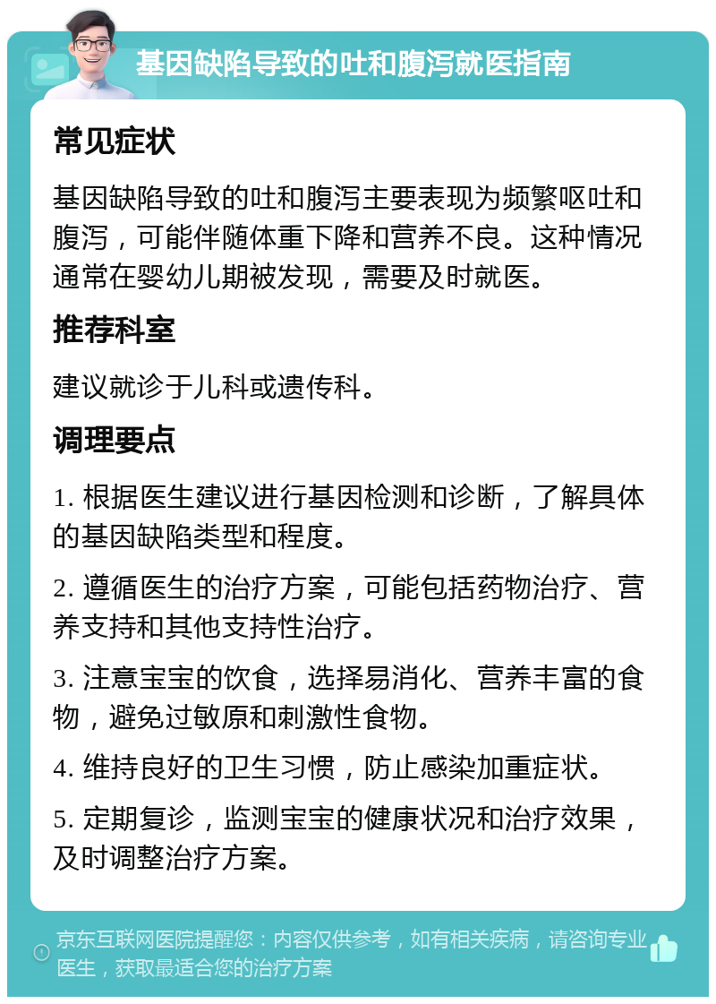 基因缺陷导致的吐和腹泻就医指南 常见症状 基因缺陷导致的吐和腹泻主要表现为频繁呕吐和腹泻，可能伴随体重下降和营养不良。这种情况通常在婴幼儿期被发现，需要及时就医。 推荐科室 建议就诊于儿科或遗传科。 调理要点 1. 根据医生建议进行基因检测和诊断，了解具体的基因缺陷类型和程度。 2. 遵循医生的治疗方案，可能包括药物治疗、营养支持和其他支持性治疗。 3. 注意宝宝的饮食，选择易消化、营养丰富的食物，避免过敏原和刺激性食物。 4. 维持良好的卫生习惯，防止感染加重症状。 5. 定期复诊，监测宝宝的健康状况和治疗效果，及时调整治疗方案。