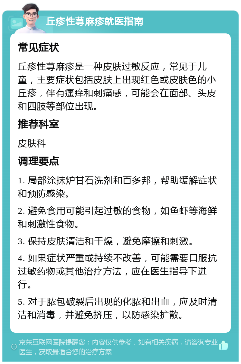 丘疹性荨麻疹就医指南 常见症状 丘疹性荨麻疹是一种皮肤过敏反应，常见于儿童，主要症状包括皮肤上出现红色或皮肤色的小丘疹，伴有瘙痒和刺痛感，可能会在面部、头皮和四肢等部位出现。 推荐科室 皮肤科 调理要点 1. 局部涂抹炉甘石洗剂和百多邦，帮助缓解症状和预防感染。 2. 避免食用可能引起过敏的食物，如鱼虾等海鲜和刺激性食物。 3. 保持皮肤清洁和干燥，避免摩擦和刺激。 4. 如果症状严重或持续不改善，可能需要口服抗过敏药物或其他治疗方法，应在医生指导下进行。 5. 对于脓包破裂后出现的化脓和出血，应及时清洁和消毒，并避免挤压，以防感染扩散。