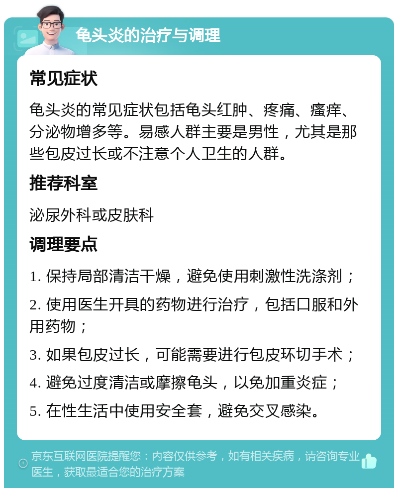 龟头炎的治疗与调理 常见症状 龟头炎的常见症状包括龟头红肿、疼痛、瘙痒、分泌物增多等。易感人群主要是男性，尤其是那些包皮过长或不注意个人卫生的人群。 推荐科室 泌尿外科或皮肤科 调理要点 1. 保持局部清洁干燥，避免使用刺激性洗涤剂； 2. 使用医生开具的药物进行治疗，包括口服和外用药物； 3. 如果包皮过长，可能需要进行包皮环切手术； 4. 避免过度清洁或摩擦龟头，以免加重炎症； 5. 在性生活中使用安全套，避免交叉感染。