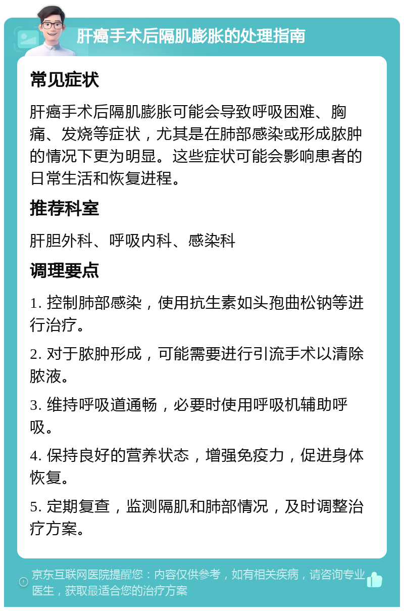 肝癌手术后隔肌膨胀的处理指南 常见症状 肝癌手术后隔肌膨胀可能会导致呼吸困难、胸痛、发烧等症状，尤其是在肺部感染或形成脓肿的情况下更为明显。这些症状可能会影响患者的日常生活和恢复进程。 推荐科室 肝胆外科、呼吸内科、感染科 调理要点 1. 控制肺部感染，使用抗生素如头孢曲松钠等进行治疗。 2. 对于脓肿形成，可能需要进行引流手术以清除脓液。 3. 维持呼吸道通畅，必要时使用呼吸机辅助呼吸。 4. 保持良好的营养状态，增强免疫力，促进身体恢复。 5. 定期复查，监测隔肌和肺部情况，及时调整治疗方案。