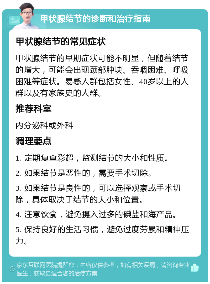 甲状腺结节的诊断和治疗指南 甲状腺结节的常见症状 甲状腺结节的早期症状可能不明显，但随着结节的增大，可能会出现颈部肿块、吞咽困难、呼吸困难等症状。易感人群包括女性、40岁以上的人群以及有家族史的人群。 推荐科室 内分泌科或外科 调理要点 1. 定期复查彩超，监测结节的大小和性质。 2. 如果结节是恶性的，需要手术切除。 3. 如果结节是良性的，可以选择观察或手术切除，具体取决于结节的大小和位置。 4. 注意饮食，避免摄入过多的碘盐和海产品。 5. 保持良好的生活习惯，避免过度劳累和精神压力。