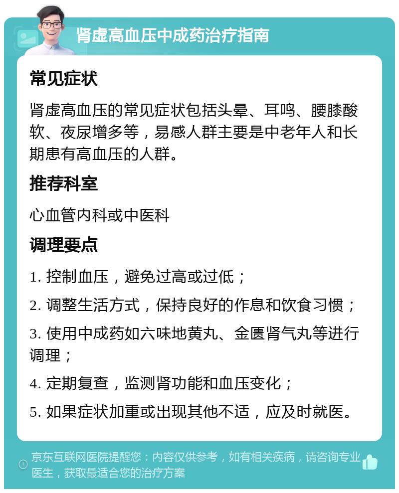 肾虚高血压中成药治疗指南 常见症状 肾虚高血压的常见症状包括头晕、耳鸣、腰膝酸软、夜尿增多等，易感人群主要是中老年人和长期患有高血压的人群。 推荐科室 心血管内科或中医科 调理要点 1. 控制血压，避免过高或过低； 2. 调整生活方式，保持良好的作息和饮食习惯； 3. 使用中成药如六味地黄丸、金匮肾气丸等进行调理； 4. 定期复查，监测肾功能和血压变化； 5. 如果症状加重或出现其他不适，应及时就医。