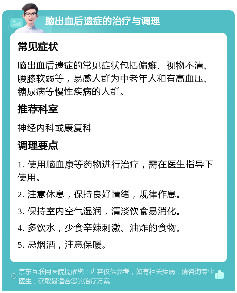 脑出血后遗症的治疗与调理 常见症状 脑出血后遗症的常见症状包括偏瘫、视物不清、腰膝软弱等，易感人群为中老年人和有高血压、糖尿病等慢性疾病的人群。 推荐科室 神经内科或康复科 调理要点 1. 使用脑血康等药物进行治疗，需在医生指导下使用。 2. 注意休息，保持良好情绪，规律作息。 3. 保持室内空气湿润，清淡饮食易消化。 4. 多饮水，少食辛辣刺激、油炸的食物。 5. 忌烟酒，注意保暖。