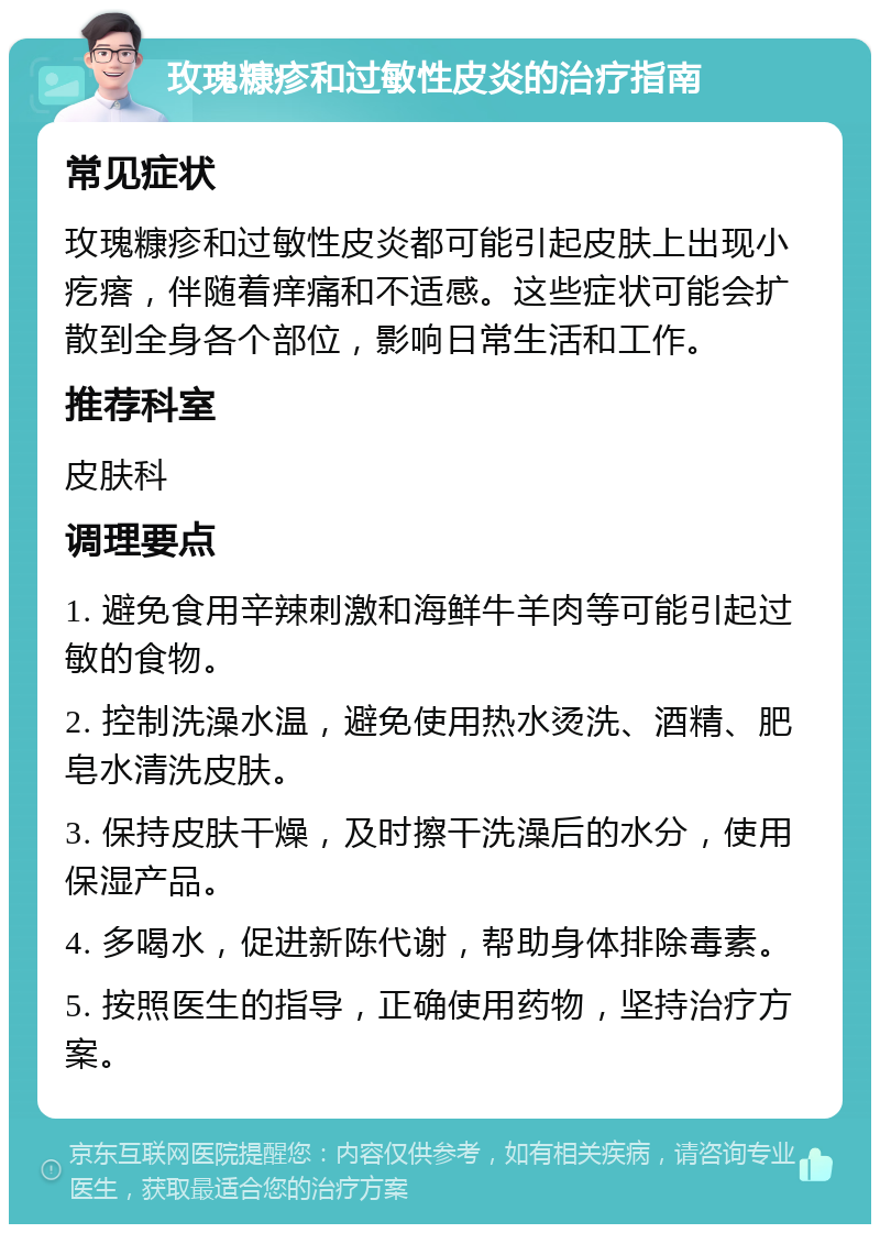 玫瑰糠疹和过敏性皮炎的治疗指南 常见症状 玫瑰糠疹和过敏性皮炎都可能引起皮肤上出现小疙瘩，伴随着痒痛和不适感。这些症状可能会扩散到全身各个部位，影响日常生活和工作。 推荐科室 皮肤科 调理要点 1. 避免食用辛辣刺激和海鲜牛羊肉等可能引起过敏的食物。 2. 控制洗澡水温，避免使用热水烫洗、酒精、肥皂水清洗皮肤。 3. 保持皮肤干燥，及时擦干洗澡后的水分，使用保湿产品。 4. 多喝水，促进新陈代谢，帮助身体排除毒素。 5. 按照医生的指导，正确使用药物，坚持治疗方案。